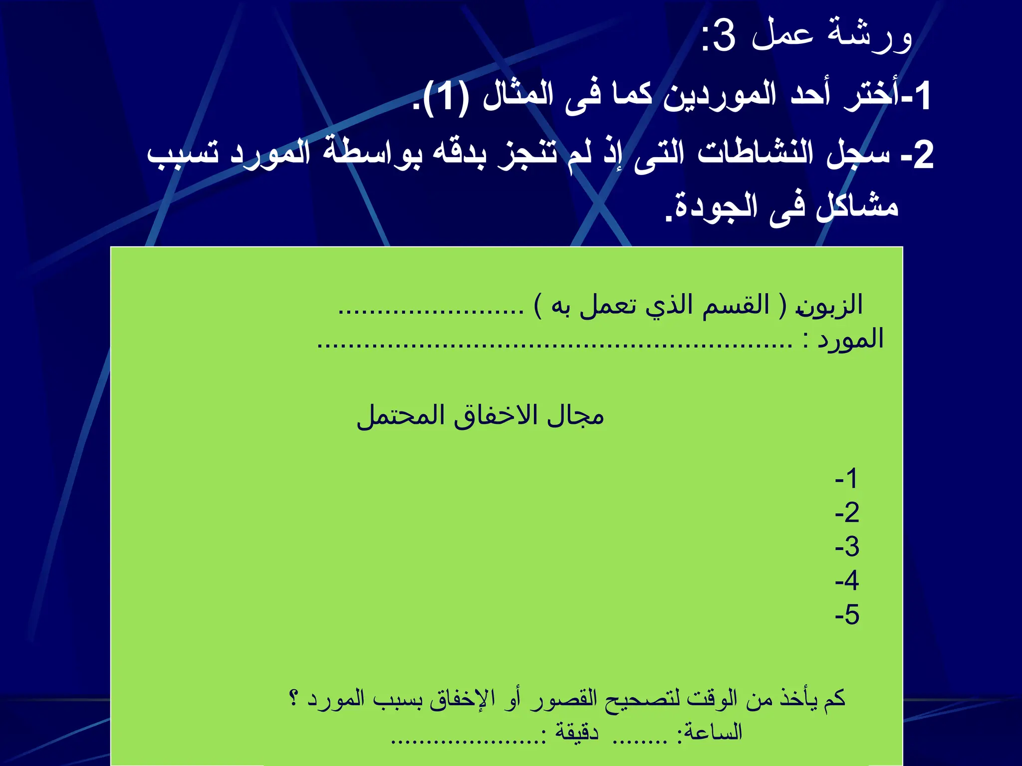 ‫عمل‬ ‫ورشة‬
3
:
1
( ‫المثال‬ ‫فى‬ ‫كما‬ ‫الموردين‬ ‫أحد‬ ‫أختر‬-
1
.)
2
‫تسبب‬ ‫المورد‬ ‫بواسطة‬ ‫بدقه‬ ‫تنجز‬ ‫لم‬ ‫إذ‬ ‫التى‬ ‫النشاطات‬ ‫سجل‬ -
.‫الجودة‬ ‫فى‬ ‫مشاكل‬
........................ ) ‫به‬ ‫تعمل‬ ‫الذي‬ ‫القسم‬ ( J
‫ن‬‫الزبو‬
............................................................. : ‫المورد‬
‫المحتمل‬ ‫االخفاق‬ ‫مجال‬
1
-
2
-
3
-
4
-
5
-
‫؟‬ ‫المورد‬ ‫بسبب‬ ‫اإلخفاق‬ ‫أو‬ ‫القصور‬ ‫لتصحيح‬ ‫الوقت‬ ‫من‬ ‫يأخذ‬ ‫كم‬
.....................: ‫دقيقة‬ ........ :‫الساعة‬
 