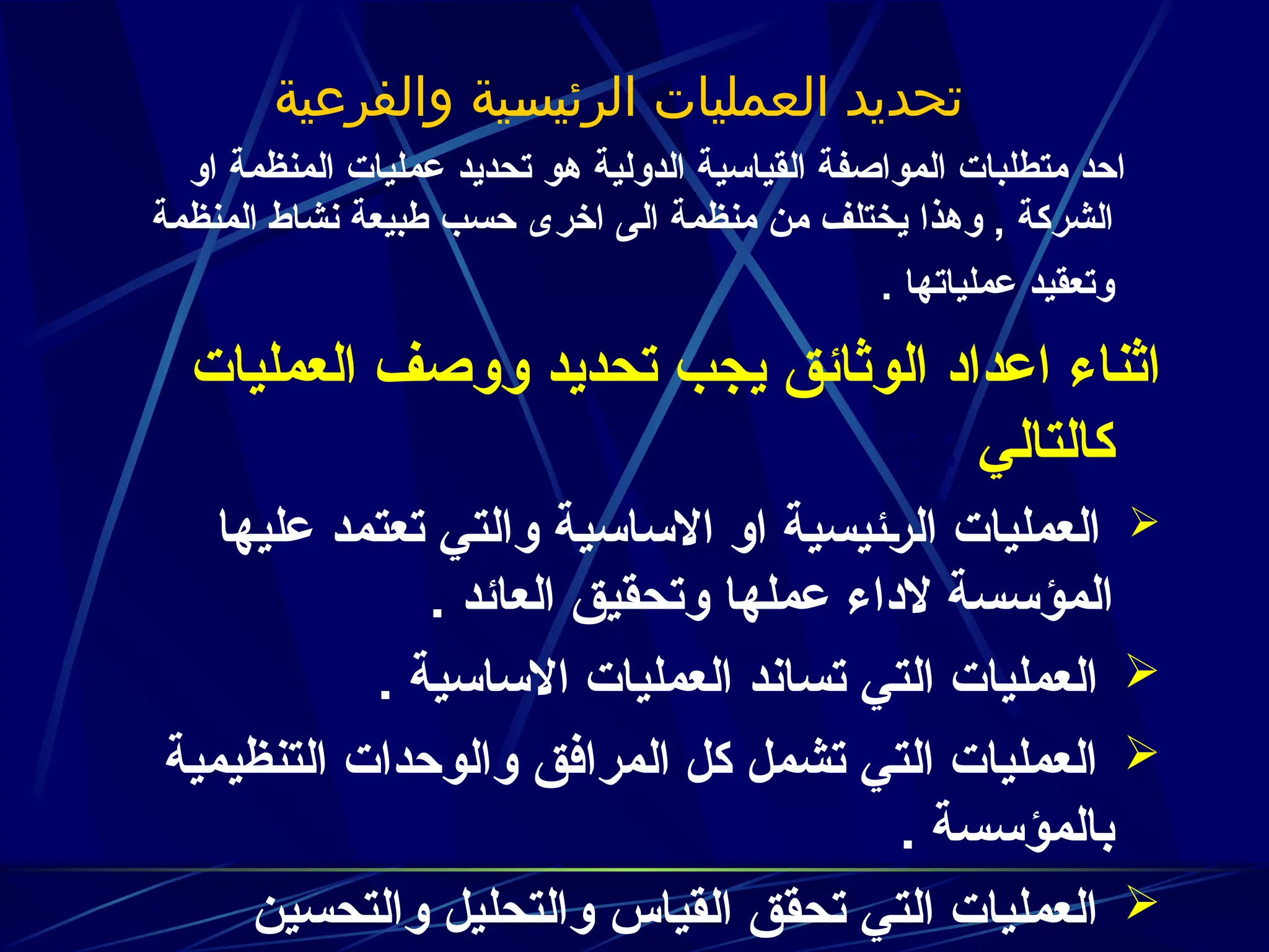 ‫والفرعية‬ ‫ية‬J
‫س‬‫الرئي‬ ‫العمليات‬ ‫تحديد‬
‫او‬ ‫المنظمة‬ ‫عمليات‬ ‫تحديد‬ ‫هو‬ ‫الدولية‬ ‫القياسية‬ ‫المواصفة‬ ‫متطلبات‬ ‫احد‬
‫المنظمة‬ ‫نشاط‬ ‫طبيعة‬ ‫حسب‬ ‫اخرى‬ ‫الى‬ ‫منظمة‬ ‫من‬ ‫يختلف‬ ‫وهذا‬ , ‫الشركة‬
. ‫عملياتها‬ ‫وتعقيد‬
‫العمليات‬ ‫ووصف‬ ‫تحديد‬ ‫يجب‬ ‫الوثائق‬ ‫اعداد‬ ‫اثناء‬
‫كالتالي‬
:
::

‫عليها‬ ‫تعتمد‬ ‫والتي‬ ‫االساسية‬ ‫او‬ ‫ئيسية‬z‫ر‬‫ال‬ ‫العمليات‬
. ‫العائد‬ ‫وتحقيق‬ ‫عملها‬ ‫الداء‬ ‫المؤسسة‬

. ‫االساسية‬ ‫العمليات‬ ‫تساند‬ ‫التي‬ ‫العمليات‬

‫التنظيمية‬ ‫والوحدات‬ ‫المرافق‬ ‫كل‬ ‫تشمل‬ ‫التي‬ ‫العمليات‬
. ‫بالمؤسسة‬

‫والتحسين‬ ‫والتحليل‬ ‫القياس‬ ‫تحقق‬ ‫التي‬ ‫العمليات‬
 
