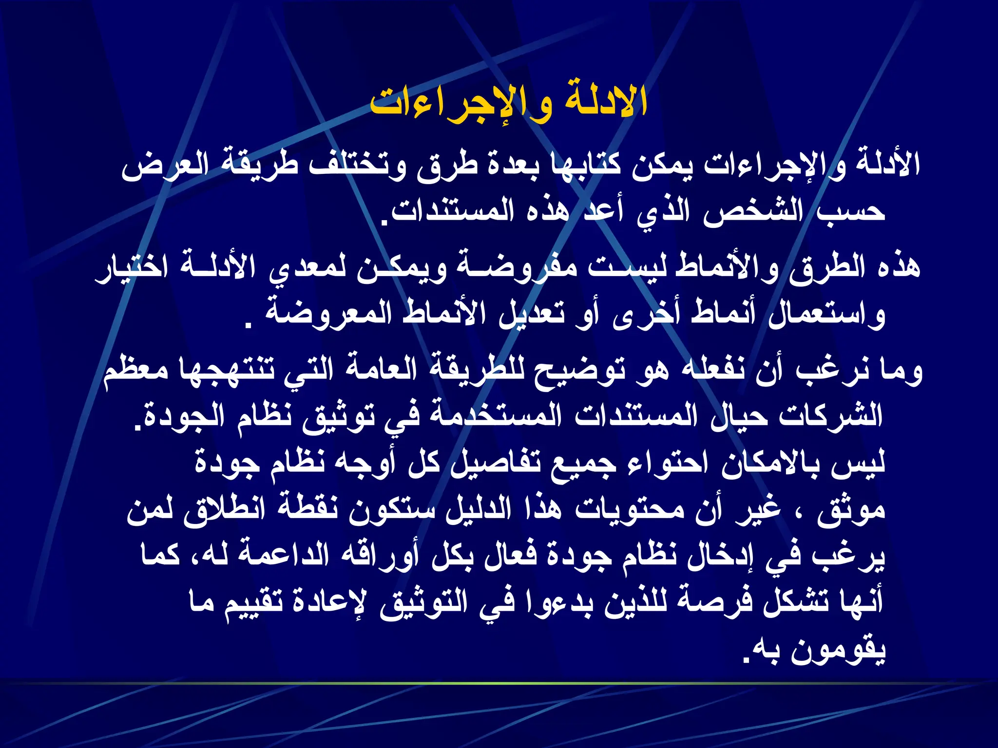 ‫واإلجراءات‬ ‫االدلة‬
‫العرض‬ ‫طريقة‬ ‫وتختلف‬ ‫طرق‬ ‫بعدة‬ ‫كتابها‬ ‫يمكن‬ ‫واإلجراءات‬ ‫األدلة‬
.‫المستندات‬ ‫هذه‬ ‫أعد‬ ‫الذي‬ ‫الشخص‬ ‫حسب‬
‫اختيار‬ ‫ة‬zz‫األدل‬ ‫لمعدي‬ ‫ن‬zz‫ويمك‬ ‫ة‬zz‫مفروض‬ ‫ت‬zz‫ليس‬ ‫واألنماط‬ ‫الطرق‬ ‫هذه‬
. ‫المعروضة‬ ‫األنماط‬ ‫تعديل‬ ‫أو‬ ‫أخرى‬ ‫أنماط‬ ‫واستعمال‬
‫معظم‬ ‫تنتهجها‬ ‫التي‬ ‫العامة‬ ‫للطريقة‬ ‫توضيح‬ ‫هو‬ ‫نفعله‬ ‫أن‬ ‫نرغب‬ ‫وما‬
.‫الجودة‬ ‫نظام‬ ‫توثيق‬ ‫في‬ ‫المستخدمة‬ ‫المستندات‬ ‫حيال‬ ‫الشركات‬
‫جودة‬ ‫نظام‬ ‫أوجه‬ ‫كل‬ ‫تفاصيل‬ ‫جميع‬ ‫احتواء‬ ‫باالمكان‬ ‫ليس‬
‫لمن‬ ‫انطالق‬ ‫نقطة‬ ‫ستكون‬ ‫الدليل‬ ‫هذا‬ ‫محتويات‬ ‫أن‬ ‫غير‬ ، ‫موثق‬
‫كما‬ ،‫له‬ ‫الداعمة‬ ‫أوراقه‬ ‫بكل‬ ‫فعال‬ ‫جودة‬ ‫نظام‬ ‫إدخال‬ ‫في‬ ‫يرغب‬
‫ما‬ ‫تقييم‬ ‫إلعادة‬ ‫التوثيق‬ ‫في‬ ‫بدءوا‬ ‫للذين‬ ‫فرصة‬ ‫تشكل‬ ‫أنها‬
.‫به‬ ‫يقومون‬
 