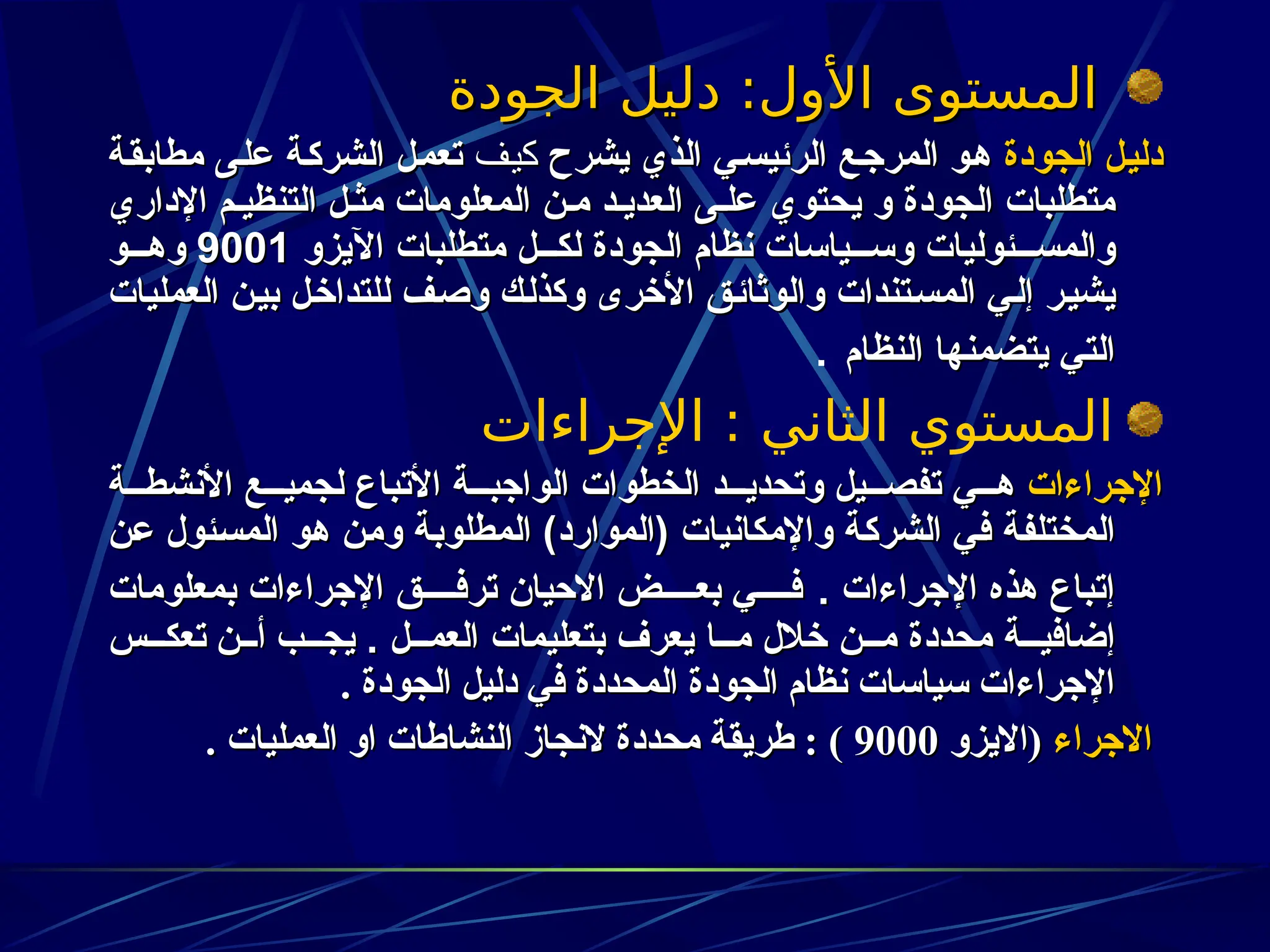 ‫الجودة‬ ‫دليل‬ :‫األول‬ ‫المستوى‬
‫الجودة‬ ‫دليل‬ :‫األول‬ ‫المستوى‬
‫الجودة‬ ‫ل‬z‫ي‬‫دل‬
‫الجودة‬ ‫ل‬z‫ي‬‫دل‬
‫يشرح‬ ‫الذي‬ ‫ي‬z‫س‬‫الرئي‬ ‫ع‬z‫ج‬‫المر‬ ‫و‬z‫ه‬
‫يشرح‬ ‫الذي‬ ‫ي‬z‫س‬‫الرئي‬ ‫ع‬z‫ج‬‫المر‬ ‫و‬z‫ه‬
‫ف‬3‫ي‬‫ك‬
‫ف‬3‫ي‬‫ك‬
‫ة‬z‫ق‬‫مطاب‬ ‫ى‬z‫ل‬‫ع‬ ‫ة‬z‫ك‬‫الشر‬ ‫ل‬z‫م‬‫تع‬
‫ة‬z‫ق‬‫مطاب‬ ‫ى‬z‫ل‬‫ع‬ ‫ة‬z‫ك‬‫الشر‬ ‫ل‬z‫م‬‫تع‬
‫و‬ ‫الجودة‬ ‫متطلبات‬
‫و‬ ‫الجودة‬ ‫متطلبات‬
‫يحتوي‬
‫يحتوي‬
‫اإلداري‬ ‫م‬z‫التنظي‬ ‫ل‬z‫مث‬ ‫المعلومات‬ ‫ن‬z‫م‬ ‫د‬z‫العدي‬ ‫ى‬z‫عل‬
‫اإلداري‬ ‫م‬z‫التنظي‬ ‫ل‬z‫مث‬ ‫المعلومات‬ ‫ن‬z‫م‬ ‫د‬z‫العدي‬ ‫ى‬z‫عل‬
‫اآليزو‬ ‫متطلبات‬ ‫ل‬zzz‫لك‬ ‫الجودة‬ ‫نظام‬ ‫ياسات‬zzz‫وس‬ ‫ئوليات‬zzz‫والمس‬
‫اآليزو‬ ‫متطلبات‬ ‫ل‬zzz‫لك‬ ‫الجودة‬ ‫نظام‬ ‫ياسات‬zzz‫وس‬ ‫ئوليات‬zzz‫والمس‬
900
9001
1
‫و‬zzz‫وه‬
‫و‬zzz‫وه‬
‫العمليات‬ ‫ن‬z‫ي‬‫ب‬ ‫ل‬z‫خ‬‫للتدا‬ ‫ف‬z‫ص‬‫و‬ ‫ك‬z‫ل‬‫وكذ‬ ‫األخرى‬ ‫ق‬z‫ئ‬‫والوثا‬ ‫تندات‬z‫س‬‫الم‬ ‫ي‬z‫ل‬‫إ‬ ‫ر‬z‫ي‬‫يش‬
‫العمليات‬ ‫ن‬z‫ي‬‫ب‬ ‫ل‬z‫خ‬‫للتدا‬ ‫ف‬z‫ص‬‫و‬ ‫ك‬z‫ل‬‫وكذ‬ ‫األخرى‬ ‫ق‬z‫ئ‬‫والوثا‬ ‫تندات‬z‫س‬‫الم‬ ‫ي‬z‫ل‬‫إ‬ ‫ر‬z‫ي‬‫يش‬
‫النظام‬ ‫يتضمنها‬ ‫التي‬
‫النظام‬ ‫يتضمنها‬ ‫التي‬
.
‫اإلجراءات‬ : ‫الثاني‬ ‫المستوي‬
‫اإلجراءات‬
‫اإلجراءات‬
‫ة‬zzz‫األنشط‬ ‫ع‬zzz‫لجمي‬ ‫األتباع‬ ‫ة‬zzz‫الواجب‬ ‫الخطوات‬ ‫د‬zzz‫وتحدي‬ ‫يل‬zzz‫تفص‬ ‫ي‬zzz‫ه‬
‫ة‬zzz‫األنشط‬ ‫ع‬zzz‫لجمي‬ ‫األتباع‬ ‫ة‬zzz‫الواجب‬ ‫الخطوات‬ ‫د‬zzz‫وتحدي‬ ‫يل‬zzz‫تفص‬ ‫ي‬zzz‫ه‬
‫ن‬z‫ع‬ ‫ئول‬z‫س‬‫الم‬ ‫و‬z‫ه‬ ‫ن‬z‫م‬‫و‬ ‫ة‬z‫ب‬‫المطلو‬ )‫(الموارد‬ ‫واإلمكانيات‬ ‫ة‬z‫ك‬‫الشر‬ ‫ي‬z‫ف‬ ‫ة‬z‫ف‬‫المختل‬
‫ن‬z‫ع‬ ‫ئول‬z‫س‬‫الم‬ ‫و‬z‫ه‬ ‫ن‬z‫م‬‫و‬ ‫ة‬z‫ب‬‫المطلو‬ )‫(الموارد‬ ‫واإلمكانيات‬ ‫ة‬z‫ك‬‫الشر‬ ‫ي‬z‫ف‬ ‫ة‬z‫ف‬‫المختل‬
. ‫اإلجراءات‬ ‫هذه‬ ‫إتباع‬
. ‫اإلجراءات‬ ‫هذه‬ ‫إتباع‬
‫بمعلومات‬ ‫اإلجراءات‬ ‫ق‬zzzz‫ترف‬ ‫االحيان‬ ‫ض‬zzzz‫بع‬ ‫ي‬zzzz‫ف‬
‫بمعلومات‬ ‫اإلجراءات‬ ‫ق‬zzzz‫ترف‬ ‫االحيان‬ ‫ض‬zzzz‫بع‬ ‫ي‬zzzz‫ف‬
. ‫ل‬zzz‫العم‬ ‫بتعليمات‬ ‫يعرف‬ ‫ا‬zzz‫م‬ ‫خالل‬ ‫ن‬zzz‫م‬ ‫محددة‬ ‫ة‬zzz‫إضافي‬
. ‫ل‬zzz‫العم‬ ‫بتعليمات‬ ‫يعرف‬ ‫ا‬zzz‫م‬ ‫خالل‬ ‫ن‬zzz‫م‬ ‫محددة‬ ‫ة‬zzz‫إضافي‬
‫تعكـــس‬ ‫أـــن‬ ‫يجـــب‬
‫تعكـــس‬ ‫أـــن‬ ‫يجـــب‬
. ‫الجودة‬ ‫دليل‬ ‫في‬ ‫المحددة‬ ‫الجودة‬ ‫نظام‬ ‫سياسات‬ ‫اإلجراءات‬
. ‫الجودة‬ ‫دليل‬ ‫في‬ ‫المحددة‬ ‫الجودة‬ ‫نظام‬ ‫سياسات‬ ‫اإلجراءات‬
‫االجراء‬
‫االجراء‬
‫(االيزو‬
‫(االيزو‬
9000
9000
. ‫العمليات‬ ‫او‬ ‫النشاطات‬ ‫النجاز‬ ‫محددة‬ ‫طريقة‬ : )
. ‫العمليات‬ ‫او‬ ‫النشاطات‬ ‫النجاز‬ ‫محددة‬ ‫طريقة‬ : )
 