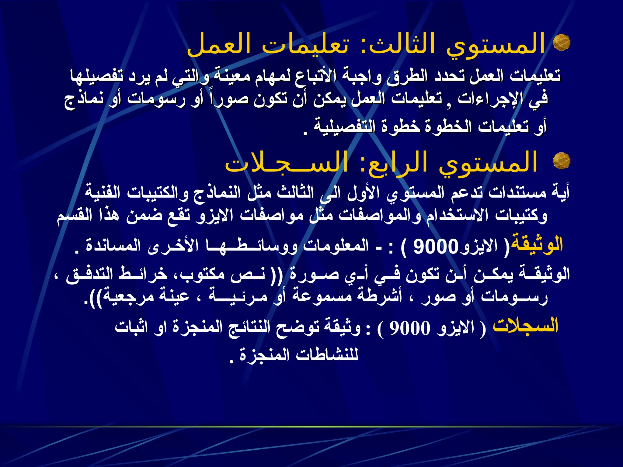 ‫العمل‬ ‫تعليمات‬ :‫الثالث‬ ‫المستوي‬
‫تفصيلها‬ ‫يرد‬ ‫لم‬ ‫والتي‬ ‫معينة‬ ‫لمهام‬ ‫األتباع‬ ‫واجبة‬ ‫الطرق‬ ‫تحدد‬ ‫العمل‬ ‫تعليمات‬
‫تفصيلها‬ ‫يرد‬ ‫لم‬ ‫والتي‬ ‫معينة‬ ‫لمهام‬ ‫األتباع‬ ‫واجبة‬ ‫الطرق‬ ‫تحدد‬ ‫العمل‬ ‫تعليمات‬
‫اإلجراءات‬ ‫في‬
‫اإلجراءات‬ ‫في‬
,
,
‫نماذج‬ ‫أو‬ ‫رسومات‬ ‫أو‬ ً‫ا‬‫صور‬ ‫تكون‬ ‫أن‬ ‫يمكن‬ ‫العمل‬ ‫تعليمات‬
‫نماذج‬ ‫أو‬ ‫رسومات‬ ‫أو‬ ً‫ا‬‫صور‬ ‫تكون‬ ‫أن‬ ‫يمكن‬ ‫العمل‬ ‫تعليمات‬
‫التفصيلية‬ ‫خطوة‬ ‫الخطوة‬ ‫تعليمات‬ ‫أو‬
‫التفصيلية‬ ‫خطوة‬ ‫الخطوة‬ ‫تعليمات‬ ‫أو‬
.
.
‫الســجـالت‬ :‫الرابع‬ ‫المستوي‬
‫الفنية‬ ‫والكتيبات‬ ‫النماذج‬ ‫مثل‬ ‫الثالث‬ ‫الى‬ ‫األول‬ ‫المستوي‬ ‫تدعم‬ ‫مستندات‬ ‫أية‬
‫القسم‬ ‫هذا‬ ‫ضمن‬ ‫تقع‬ ‫االيزو‬ ‫مواصفات‬ ‫مثل‬ ‫والمواصفات‬ ‫االستخدام‬ ‫وكتيبات‬
‫الوثيقة‬
‫االيزو‬ (
9000
. ‫المساندة‬ ‫األخـرى‬ ‫ووسائــطــهــا‬ ‫المعلومات‬ - : )
، ‫ق‬zz‫التدف‬ ‫ط‬zz‫خرائ‬ ،‫مكتوب‬ ‫ص‬zz‫ن‬ (( ‫ورة‬zz‫ص‬ ‫ي‬zz‫أ‬ ‫ي‬zz‫ف‬ ‫تكون‬ ‫ن‬zz‫أ‬ ‫ن‬zz‫يمك‬ ‫ة‬zz‫الوثيق‬
.))‫مرجعية‬ ‫عينة‬ ، ‫مـرئـيـــة‬ ‫أو‬ ‫مسموعة‬ ‫أشرطة‬ ، ‫صور‬ ‫أو‬ ‫رســومات‬
‫السجالت‬
‫االيزو‬ (
9000
‫اثبات‬ ‫او‬ ‫المنجزة‬ ‫النتائج‬ ‫توضح‬ ‫وثيقة‬ : )
. ‫المنجزة‬ ‫للنشاطات‬
 