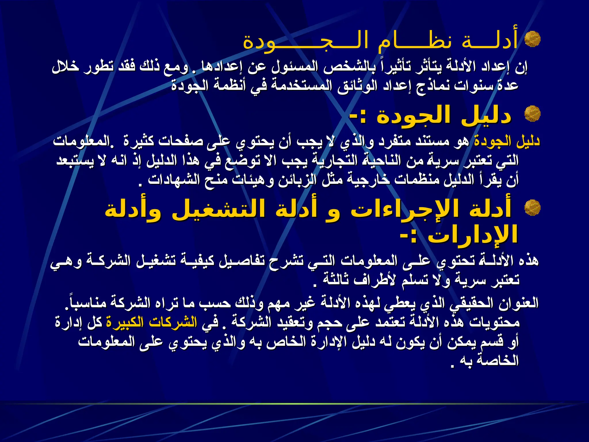 ‫الـــجــــــودة‬ ‫نظــــام‬ ‫أدلـــة‬
‫خالل‬ ‫تطور‬ ‫فقد‬ ‫ذلك‬ ‫ومع‬ . ‫إعدادها‬ ‫عن‬ ‫المسئول‬ ‫بالشخص‬ ً‫ا‬‫تأثير‬ ‫يتأثر‬ ‫األدلة‬ ‫إعداد‬ ‫إن‬
‫خالل‬ ‫تطور‬ ‫فقد‬ ‫ذلك‬ ‫ومع‬ . ‫إعدادها‬ ‫عن‬ ‫المسئول‬ ‫بالشخص‬ ً‫ا‬‫تأثير‬ ‫يتأثر‬ ‫األدلة‬ ‫إعداد‬ ‫إن‬
‫الجودة‬ ‫أنظمة‬ ‫في‬ ‫ـستخدمة‬‫م‬‫ال‬ ‫الوثائق‬ ‫إعداد‬ ‫نماذج‬ ‫سنوات‬ ‫عدة‬
‫الجودة‬ ‫أنظمة‬ ‫في‬ ‫ـستخدمة‬‫م‬‫ال‬ ‫الوثائق‬ ‫إعداد‬ ‫نماذج‬ ‫سنوات‬ ‫عدة‬
-: ‫الجودة‬ ‫دليل‬
-: ‫الجودة‬ ‫دليل‬
‫الجودة‬ ‫دليل‬
‫الجودة‬ ‫دليل‬
‫المعلومات‬. ‫كثيرة‬ ‫صفحات‬ ‫على‬ ‫يحتوي‬ ‫أن‬ ‫يجب‬ ‫ال‬ ‫والذي‬ ‫ـتفرد‬‫م‬ ‫مستند‬ ‫هو‬
‫المعلومات‬. ‫كثيرة‬ ‫صفحات‬ ‫على‬ ‫يحتوي‬ ‫أن‬ ‫يجب‬ ‫ال‬ ‫والذي‬ ‫ـتفرد‬‫م‬ ‫مستند‬ ‫هو‬
‫يستبعد‬ ‫ال‬ ‫انه‬ ‫إذ‬ ‫الدليل‬ ‫هذا‬ ‫في‬ ‫توضع‬ ‫اال‬ ‫يجب‬ ‫التجارية‬ ‫ـ‬‫ة‬‫الناحي‬ ‫من‬ ‫ـ‬‫ة‬‫سري‬ ‫تعتبر‬ ‫التي‬
‫يستبعد‬ ‫ال‬ ‫انه‬ ‫إذ‬ ‫الدليل‬ ‫هذا‬ ‫في‬ ‫توضع‬ ‫اال‬ ‫يجب‬ ‫التجارية‬ ‫ـ‬‫ة‬‫الناحي‬ ‫من‬ ‫ـ‬‫ة‬‫سري‬ ‫تعتبر‬ ‫التي‬
‫الشهادات‬ ‫منح‬ ‫وهيئات‬ ‫الزبائن‬ ‫ـثل‬‫م‬ ‫خارجية‬ ‫ـنظمات‬‫م‬ ‫الدليل‬ ‫يقرأ‬ ‫أن‬
‫الشهادات‬ ‫منح‬ ‫وهيئات‬ ‫الزبائن‬ ‫ـثل‬‫م‬ ‫خارجية‬ ‫ـنظمات‬‫م‬ ‫الدليل‬ ‫يقرأ‬ ‫أن‬
.
.
‫وأدلة‬ ‫التشغيل‬ ‫أدلة‬ ‫و‬ ‫اإلجراءات‬ ‫ـلة‬
‫د‬‫أ‬
‫وأدلة‬ ‫التشغيل‬ ‫أدلة‬ ‫و‬ ‫اإلجراءات‬ ‫ـلة‬
‫د‬‫أ‬
-: ‫اإلدارات‬
-: ‫اإلدارات‬
‫ي‬zz‫وه‬ ‫ة‬zz‫الشرك‬ ‫ل‬zz‫تشغي‬ ‫ة‬zz‫كيفي‬ ‫يل‬zz‫تفاص‬ ‫تشرح‬ ‫ي‬zz‫الت‬ ‫المعلومات‬ ‫ى‬zz‫عل‬ ‫تحتوي‬ z‫ة‬zz‫األدل‬ ‫هذه‬
‫ي‬zz‫وه‬ ‫ة‬zz‫الشرك‬ ‫ل‬zz‫تشغي‬ ‫ة‬zz‫كيفي‬ ‫يل‬zz‫تفاص‬ ‫تشرح‬ ‫ي‬zz‫الت‬ ‫المعلومات‬ ‫ى‬zz‫عل‬ ‫تحتوي‬ z‫ة‬zz‫األدل‬ ‫هذه‬
. ‫ثالثة‬ ‫ألطراف‬ ‫تسلم‬ ‫وال‬ ‫سرية‬ ‫تعتبر‬
. ‫ثالثة‬ ‫ألطراف‬ ‫تسلم‬ ‫وال‬ ‫سرية‬ ‫تعتبر‬
.ً
‫ا‬‫ـناسب‬‫م‬ ‫الشركة‬ ‫تراه‬ ‫ـا‬‫م‬ ‫حسب‬ ‫وذلك‬ ‫مهم‬ ‫غير‬ ‫األدلة‬ ‫لهذه‬ ‫يعطي‬ ‫الذي‬ ‫الحقيقي‬ ‫العنوان‬
.ً
‫ا‬‫ـناسب‬‫م‬ ‫الشركة‬ ‫تراه‬ ‫ـا‬‫م‬ ‫حسب‬ ‫وذلك‬ ‫مهم‬ ‫غير‬ ‫األدلة‬ ‫لهذه‬ ‫يعطي‬ ‫الذي‬ ‫الحقيقي‬ ‫العنوان‬
‫في‬ . ‫الشركة‬ ‫وتعقيد‬ ‫حجم‬ ‫على‬ ‫ـد‬‫م‬‫تعت‬ ‫األدلة‬ ‫هذه‬ ‫محتويات‬
‫في‬ . ‫الشركة‬ ‫وتعقيد‬ ‫حجم‬ ‫على‬ ‫ـد‬‫م‬‫تعت‬ ‫األدلة‬ ‫هذه‬ ‫محتويات‬
‫الكبيرة‬ ‫الشركات‬
‫الكبيرة‬ ‫الشركات‬
‫إدارة‬ ‫كل‬
‫إدارة‬ ‫كل‬
‫ـعلومات‬‫م‬‫ال‬ ‫على‬ ‫يحتوي‬ ‫والذي‬ ‫به‬ ‫الخاص‬ ‫اإلدارة‬ ‫دليل‬ ‫له‬ ‫يكون‬ ‫أن‬ ‫ـكن‬‫م‬‫ي‬ ‫قسم‬ ‫أو‬
‫ـعلومات‬‫م‬‫ال‬ ‫على‬ ‫يحتوي‬ ‫والذي‬ ‫به‬ ‫الخاص‬ ‫اإلدارة‬ ‫دليل‬ ‫له‬ ‫يكون‬ ‫أن‬ ‫ـكن‬‫م‬‫ي‬ ‫قسم‬ ‫أو‬
‫به‬ ‫الخاصة‬
‫به‬ ‫الخاصة‬
.
.
 
