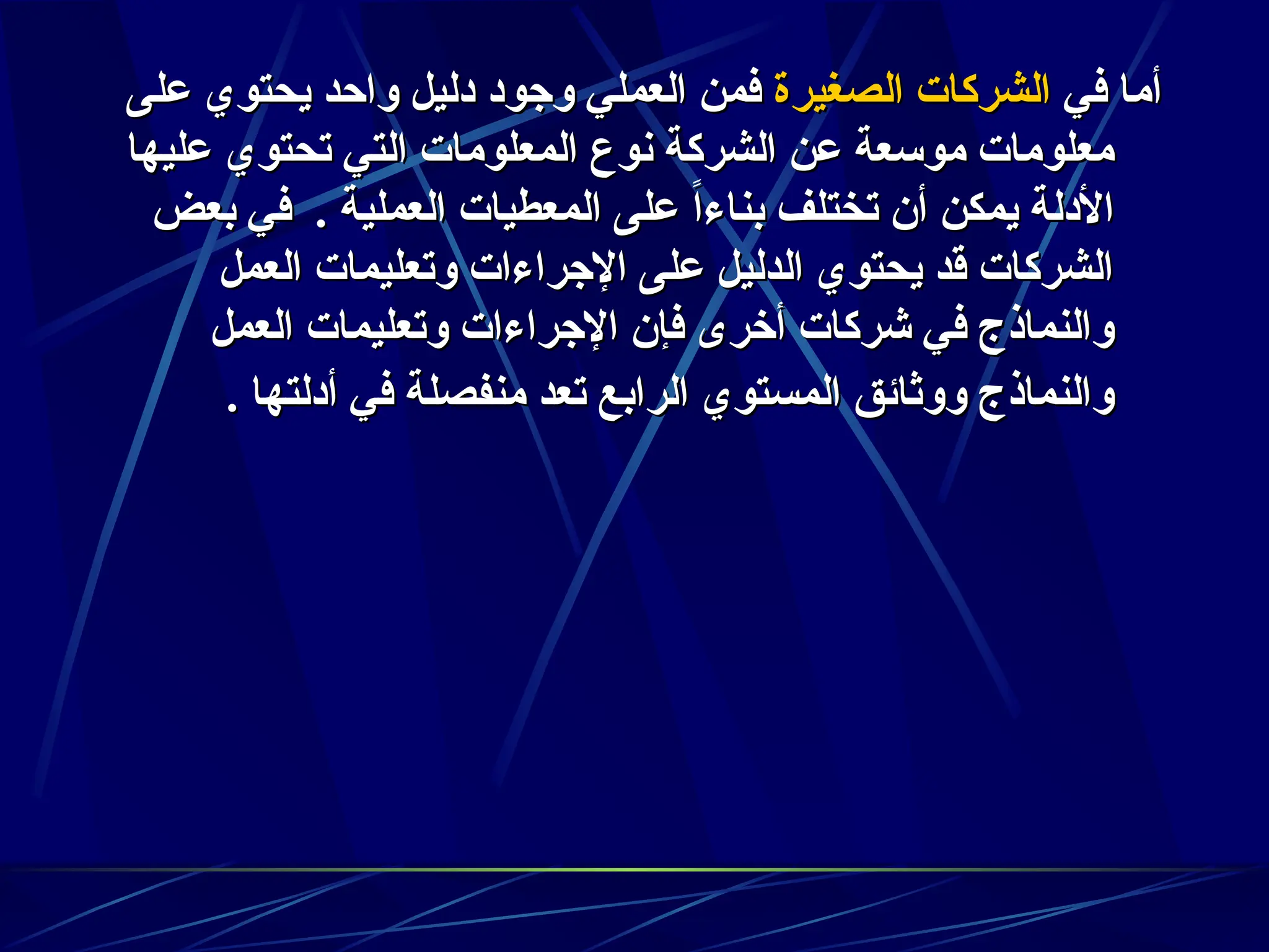 ‫في‬ ‫أما‬
‫في‬ ‫أما‬
‫الصغيرة‬ ‫الشركات‬
‫الصغيرة‬ ‫الشركات‬
‫على‬ ‫يحتوي‬ ‫واحد‬ ‫دليل‬ ‫وجود‬ ‫العملي‬ ‫فمن‬
‫على‬ ‫يحتوي‬ ‫واحد‬ ‫دليل‬ ‫وجود‬ ‫العملي‬ ‫فمن‬
‫عليها‬ ‫تحتوي‬ ‫التي‬ ‫المعلومات‬ ‫نوع‬ ‫الشركة‬ ‫عن‬ ‫موسعة‬ ‫معلومات‬
‫عليها‬ ‫تحتوي‬ ‫التي‬ ‫المعلومات‬ ‫نوع‬ ‫الشركة‬ ‫عن‬ ‫موسعة‬ ‫معلومات‬
‫بعض‬ ‫في‬ . ‫العملية‬ ‫المعطيات‬ ‫على‬ ً‫ا‬‫بناء‬ ‫تختلف‬ ‫أن‬ ‫يمكن‬ ‫األدلة‬
‫بعض‬ ‫في‬ . ‫العملية‬ ‫المعطيات‬ ‫على‬ ً‫ا‬‫بناء‬ ‫تختلف‬ ‫أن‬ ‫يمكن‬ ‫األدلة‬
‫العمل‬ ‫وتعليمات‬ ‫اإلجراءات‬ ‫على‬ ‫الدليل‬ ‫يحتوي‬ ‫قد‬ ‫الشركات‬
‫العمل‬ ‫وتعليمات‬ ‫اإلجراءات‬ ‫على‬ ‫الدليل‬ ‫يحتوي‬ ‫قد‬ ‫الشركات‬
‫العمل‬ ‫وتعليمات‬ ‫اإلجراءات‬ ‫فإن‬ ‫أخرى‬ ‫شركات‬ ‫في‬ ‫والنماذج‬
‫العمل‬ ‫وتعليمات‬ ‫اإلجراءات‬ ‫فإن‬ ‫أخرى‬ ‫شركات‬ ‫في‬ ‫والنماذج‬
. ‫أدلتها‬ ‫في‬ ‫منفصلة‬ ‫تعد‬ ‫الرابع‬ ‫المستوي‬ ‫ووثائق‬ ‫والنماذج‬
. ‫أدلتها‬ ‫في‬ ‫منفصلة‬ ‫تعد‬ ‫الرابع‬ ‫المستوي‬ ‫ووثائق‬ ‫والنماذج‬
 