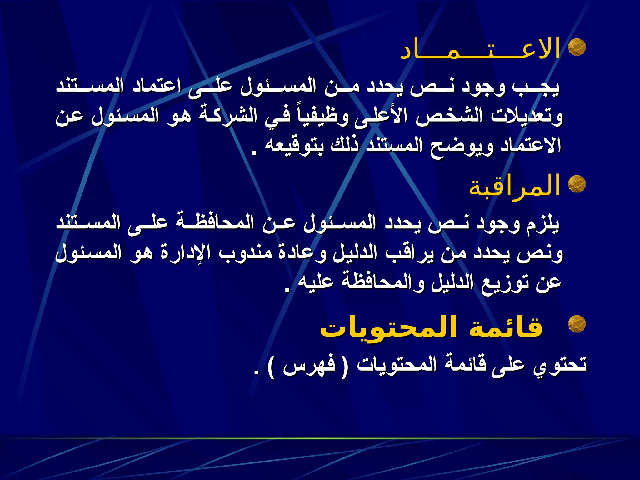 ‫االعـــتـــمـــاد‬
‫تند‬zzz‫المس‬ ‫اعتماد‬ ‫ى‬zzz‫عل‬ ‫ئول‬zzz‫المس‬ ‫ن‬zzz‫م‬ ‫يحدد‬ ‫ص‬zzz‫ن‬ ‫وجود‬ ‫ب‬zzz‫يج‬
‫تند‬zzz‫المس‬ ‫اعتماد‬ ‫ى‬zzz‫عل‬ ‫ئول‬zzz‫المس‬ ‫ن‬zzz‫م‬ ‫يحدد‬ ‫ص‬zzz‫ن‬ ‫وجود‬ ‫ب‬zzz‫يج‬
‫ن‬z‫ع‬ ‫ئول‬z‫المس‬ ‫و‬z‫ه‬ ‫ة‬z‫الشرك‬ ‫ي‬z‫ف‬ ً
‫ا‬‫وظيفي‬ ‫ى‬z‫األعل‬ ‫ص‬z‫خ‬‫الش‬ ‫وتعديالت‬
‫ن‬z‫ع‬ ‫ئول‬z‫المس‬ ‫و‬z‫ه‬ ‫ة‬z‫الشرك‬ ‫ي‬z‫ف‬ ً
‫ا‬‫وظيفي‬ ‫ى‬z‫األعل‬ ‫ص‬z‫الشخ‬ ‫وتعديالت‬
. ‫بتوقيعه‬ ‫ذلك‬ ‫المستند‬ ‫ويوضح‬ ‫االعتماد‬
. ‫بتوقيعه‬ ‫ذلك‬ ‫المستند‬ ‫ويوضح‬ ‫االعتماد‬
‫المراقبة‬
‫تند‬zz‫المس‬ ‫ى‬zz‫عل‬ ‫ة‬zz‫المحافظ‬ ‫ن‬zz‫ع‬ ‫ئول‬zz‫المس‬ ‫يحدد‬ ‫ص‬zz‫ن‬ ‫وجود‬ ‫يلزم‬
‫تند‬zz‫المس‬ ‫ى‬zz‫عل‬ ‫ة‬zz‫المحافظ‬ ‫ن‬zz‫ع‬ ‫ئول‬zz‫المس‬ ‫يحدد‬ ‫ص‬zz‫ن‬ ‫وجود‬ ‫يلزم‬
‫ئول‬z‫س‬‫الم‬ ‫و‬z‫ه‬ ‫اإلدارة‬ ‫مندوب‬ ‫وعادة‬ ‫ل‬z‫ي‬‫الدل‬ ‫ب‬z‫ق‬‫يرا‬ ‫ن‬z‫م‬ ‫يحدد‬ ‫ص‬z‫ن‬‫و‬
‫ئول‬z‫س‬‫الم‬ ‫و‬z‫ه‬ ‫اإلدارة‬ ‫مندوب‬ ‫وعادة‬ ‫ل‬z‫ي‬‫الدل‬ ‫ب‬z‫ق‬‫يرا‬ ‫ن‬z‫م‬ ‫يحدد‬ ‫ص‬z‫ن‬‫و‬
. ‫عليه‬ ‫والمحافظة‬ ‫الدليل‬ ‫توزيع‬ ‫عن‬
. ‫عليه‬ ‫والمحافظة‬ ‫الدليل‬ ‫توزيع‬ ‫عن‬
‫المحتويات‬ ‫قائمة‬
‫المحتويات‬ ‫قائمة‬
. ) ‫فهرس‬ ( ‫المحتويات‬ ‫قائمة‬ ‫على‬ ‫تحتوي‬
. ) ‫فهرس‬ ( ‫المحتويات‬ ‫قائمة‬ ‫على‬ ‫تحتوي‬
 