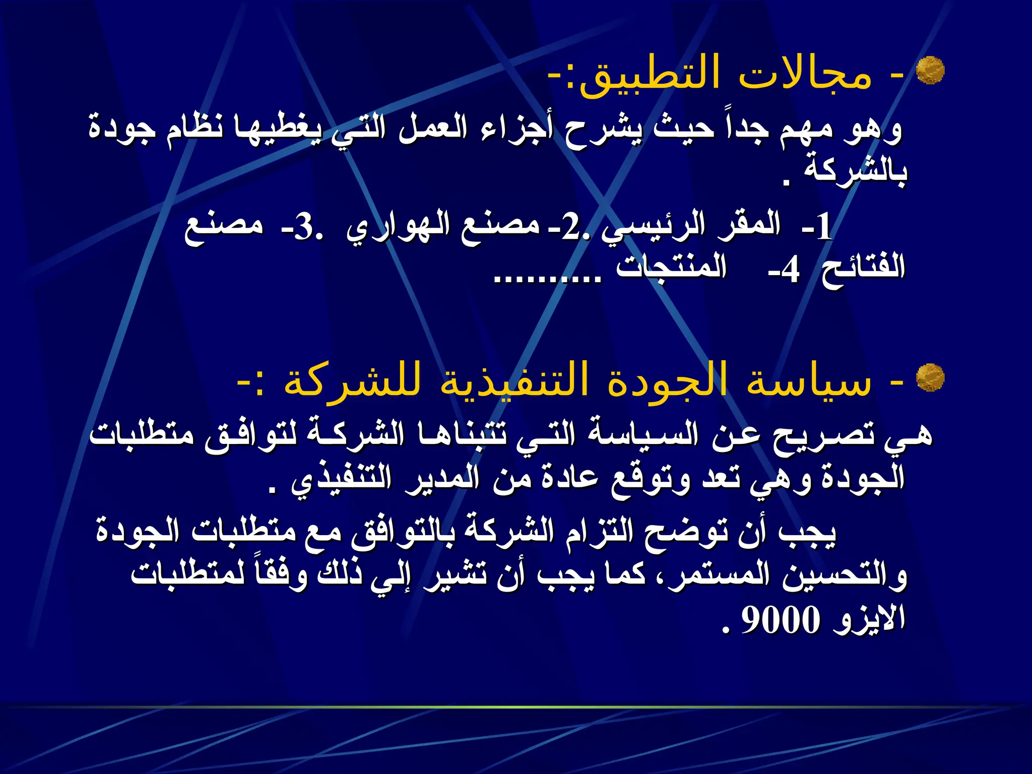 -:‫التطبيق‬ ‫مجاالت‬ -
‫جودة‬ ‫نظام‬ ‫ا‬z‫ه‬‫يغطي‬ ‫ي‬z‫ت‬‫ال‬ ‫ل‬z‫م‬‫الع‬ ‫أجزاء‬ ‫يشرح‬ ‫ث‬z‫ي‬‫ح‬ ً‫ا‬‫جد‬ ‫م‬z‫ه‬‫م‬ ‫و‬z‫ه‬‫و‬
‫جودة‬ ‫نظام‬ ‫ا‬z‫ه‬‫يغطي‬ ‫ي‬z‫ت‬‫ال‬ ‫ل‬z‫م‬‫الع‬ ‫أجزاء‬ ‫يشرح‬ ‫ث‬z‫ي‬‫ح‬ ً‫ا‬‫جد‬ ‫م‬z‫ه‬‫م‬ ‫و‬z‫ه‬‫و‬
. ‫بالشركة‬
. ‫بالشركة‬
1
1
-
-
. ‫الرئيسي‬ ‫المقر‬
. ‫الرئيسي‬ ‫المقر‬
2
2
-
-
. ‫الهواري‬ ‫مصنع‬
. ‫الهواري‬ ‫مصنع‬
3
3
-
-
‫مصنع‬
‫مصنع‬
‫الفتائح‬
‫الفتائح‬
4
4
-
-
.......... ‫المنتجات‬
.......... ‫المنتجات‬
-: ‫للشركة‬ ‫التنفيذية‬ ‫الجودة‬ ‫سياسة‬ -
‫متطلبات‬ ‫ق‬z‫لتواف‬ ‫ة‬z‫الشرك‬ ‫ا‬z‫تتبناه‬ ‫ي‬z‫الت‬ ‫ياسة‬z‫الس‬ ‫ن‬z‫ع‬ ‫ريح‬z‫تص‬ ‫ي‬z‫ه‬
‫متطلبات‬ ‫ق‬z‫لتواف‬ ‫ة‬z‫الشرك‬ ‫ا‬z‫تتبناه‬ ‫ي‬z‫الت‬ ‫ياسة‬z‫الس‬ ‫ن‬z‫ع‬ ‫ريح‬z‫تص‬ ‫ي‬z‫ه‬
. ‫التنفيذي‬ ‫المدير‬ ‫من‬ ‫عادة‬ ‫وتوقع‬ ‫تعد‬ ‫وهي‬ ‫الجودة‬
. ‫التنفيذي‬ ‫المدير‬ ‫من‬ ‫عادة‬ ‫وتوقع‬ ‫تعد‬ ‫وهي‬ ‫الجودة‬
‫الجودة‬ ‫متطلبات‬ ‫مع‬ ‫بالتوافق‬ ‫الشركة‬ ‫التزام‬ ‫توضح‬ ‫أن‬ ‫يجب‬
‫الجودة‬ ‫متطلبات‬ ‫مع‬ ‫بالتوافق‬ ‫الشركة‬ ‫التزام‬ ‫توضح‬ ‫أن‬ ‫يجب‬
‫لمتطلبات‬ ً
‫ا‬‫وفق‬ ‫ذلك‬ ‫إلي‬ ‫تشير‬ ‫أن‬ ‫يجب‬ ‫كما‬ ،‫المستمر‬ ‫والتحسين‬
‫لمتطلبات‬ ً
‫ا‬‫وفق‬ ‫ذلك‬ ‫إلي‬ ‫تشير‬ ‫أن‬ ‫يجب‬ ‫كما‬ ،‫المستمر‬ ‫والتحسين‬
‫االيزو‬
‫االيزو‬
9000
9000
.
.
 