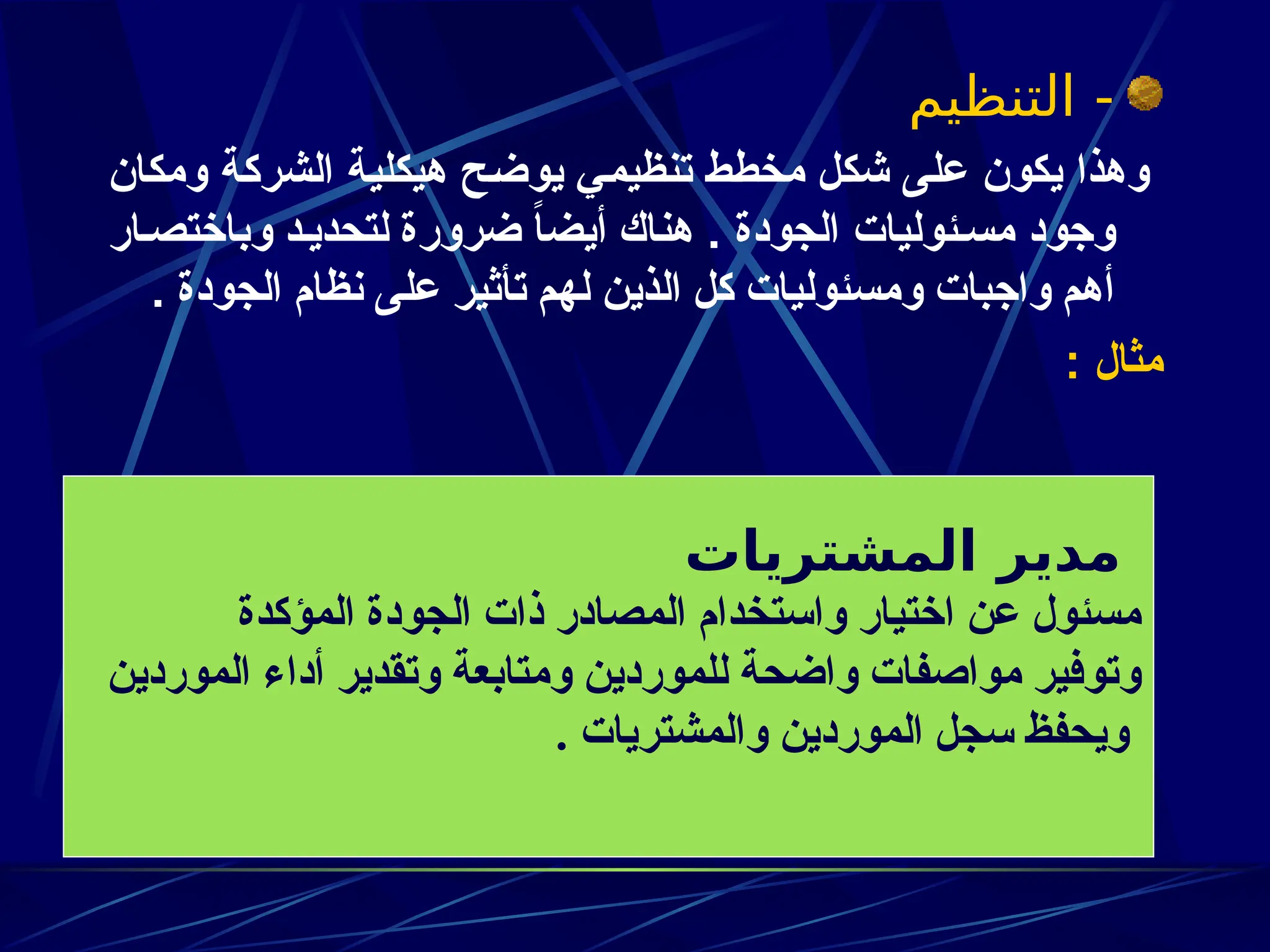 ‫التنظيم‬ -
‫ومكان‬ ‫ة‬z‫ك‬‫الشر‬ ‫ة‬z‫ي‬‫هيكل‬ ‫ح‬z‫ض‬‫يو‬ ‫ي‬z‫م‬‫تنظي‬ ‫ط‬z‫ط‬‫مخ‬ ‫ل‬z‫ك‬‫ش‬ ‫ى‬z‫ل‬‫ع‬ ‫يكون‬ ‫وهذا‬
. ‫الجودة‬ ‫ئوليات‬z‫مس‬ ‫وجود‬
‫وباختصـار‬ ‫لتحديـد‬ ‫ضرورة‬ ً
‫ا‬‫أيض‬ ‫هناك‬
‫الجودة‬ ‫نظام‬ ‫على‬ ‫تأثير‬ ‫لهم‬ ‫الذين‬ ‫كل‬ ‫ومسئوليات‬ ‫واجبات‬ ‫أهم‬
.
: ‫مثال‬
‫المشتريات‬ ‫مدير‬
‫المؤكدة‬ ‫الجودة‬ ‫ذات‬ ‫المصادر‬ ‫واستخدام‬ ‫اختيار‬ ‫عن‬ ‫مسئول‬
‫الموردين‬ ‫أداء‬ ‫وتقدير‬ ‫ومتابعة‬ ‫للموردين‬ ‫واضحة‬ ‫مواصفات‬ ‫وتوفير‬
. ‫والمشتريات‬ ‫الموردين‬ ‫سجل‬ ‫ويحفظ‬
 