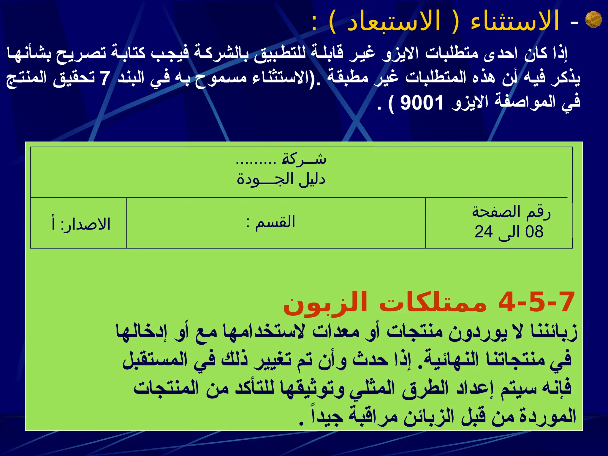 -
: ) ‫االستبعاد‬ ( ‫االستثناء‬
‫ا‬z‫بشأنه‬ ‫ريح‬z‫تص‬ ‫ة‬z‫كتاب‬ ‫ب‬z‫فيج‬ ‫ة‬z‫بالشرك‬ ‫بيق‬z‫للتط‬ ‫ة‬z‫قابل‬ ‫ر‬z‫غي‬ ‫االيزو‬ ‫متطلبات‬ ‫احدى‬ ‫كان‬ ‫إذا‬
‫د‬z‫ن‬‫الب‬ ‫ي‬z‫ف‬ ‫ه‬z‫ب‬ ‫موح‬z‫س‬‫م‬ ‫(االستثناء‬. ‫ة‬z‫ق‬‫مطب‬ ‫ر‬z‫ي‬‫غ‬ ‫المتطلبات‬ ‫هذه‬ ‫ن‬z‫أ‬ ‫ه‬z‫ي‬‫ف‬ ‫ر‬z‫ك‬‫يذ‬
7
‫ج‬z‫ت‬‫المن‬ ‫ق‬z‫ي‬‫تحق‬
‫االيزو‬ ‫المواصفة‬ ‫في‬
9001
. )
4-5-7
‫الزبون‬ ‫ممتلكات‬
‫إدخالها‬ ‫أو‬ ‫مع‬ ‫الستخدامها‬ ‫معدات‬ ‫أو‬ ‫منتجات‬ ‫يوردون‬ ‫ال‬ ‫زبائننا‬
‫المستقبل‬ ‫في‬ ‫ذلك‬ ‫تغيير‬ ‫تم‬ ‫وأن‬ ‫حدث‬ ‫إذا‬ .‫النهائية‬ ‫منتجاتنا‬ ‫في‬
‫المنتجات‬ ‫من‬ ‫للتأكد‬ ‫وتوثيقها‬ ‫المثلي‬ ‫الطرق‬ ‫إعداد‬ ‫سيتم‬ ‫فإنه‬
. ً‫ا‬‫جيد‬ ‫مراقبة‬ ‫الزبائن‬ ‫قبل‬ ‫من‬ ‫الموردة‬
......... J
‫ة‬‫شــرك‬
‫الجـــودة‬ ‫دليل‬
: ‫القسم‬
‫أ‬ :‫االصدار‬
‫الصفحة‬ ‫رقم‬
08
‫الى‬
24
 