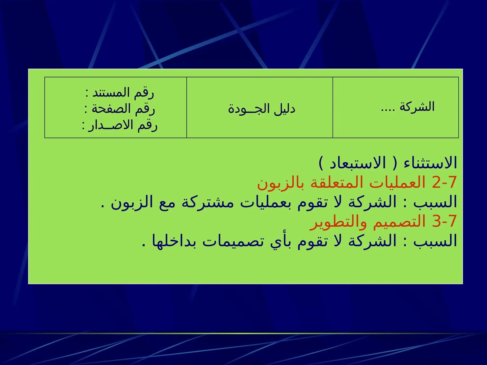 ) ‫االستبعاد‬ ( ‫االستثناء‬
2-7
‫بالزبون‬ ‫المتعلقة‬ ‫العمليات‬
. ‫الزبون‬ ‫مع‬ ‫مشتركة‬ ‫بعمليات‬ ‫تقوم‬ ‫ال‬ ‫الشركة‬ : ‫السبب‬
3-7
‫والتطوير‬ ‫التصميم‬
‫بداخلها‬ ‫تصميمات‬ ‫بأي‬ ‫تقوم‬ ‫ال‬ ‫الشركة‬ : ‫السبب‬
.
.... ‫الشركة‬
‫الجــودة‬ ‫دليل‬
: ‫المستند‬ ‫رقم‬
: ‫الصفحة‬ ‫رقم‬
: ‫االصــدار‬ ‫رقم‬
 