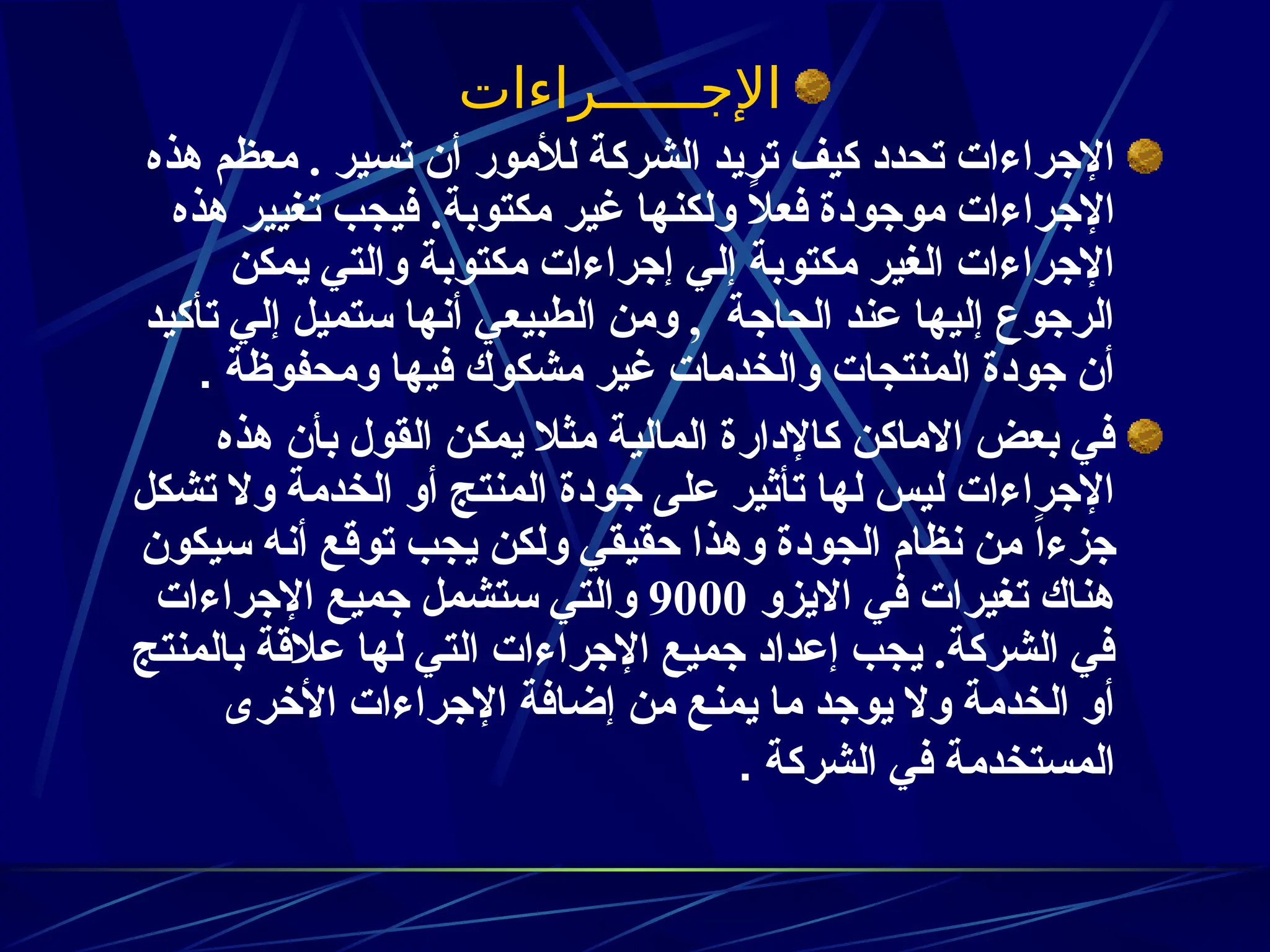 ‫اإلجــــــراءات‬
‫هذه‬ ‫معظم‬ . ‫تسير‬ ‫أن‬ ‫لألمور‬ ‫الشركة‬ ‫تريد‬ ‫كيف‬ ‫تحدد‬ ‫اإلجراءات‬
‫هذه‬ ‫تغيير‬ ‫فيجب‬ .‫مكتوبة‬ ‫غير‬ ‫ولكنها‬ ً
‫ال‬‫فع‬ ‫موجودة‬ ‫اإلجراءات‬
‫يمكن‬ ‫والتي‬ ‫مكتوبة‬ ‫إجراءات‬ ‫إلي‬ ‫مكتوبة‬ ‫الغير‬ ‫اإلجراءات‬
‫تأكيد‬ ‫إلي‬ ‫ستميل‬ ‫أنها‬ ‫الطبيعي‬ ‫ومن‬ , ‫الحاجة‬ ‫عند‬ ‫إليها‬ ‫الرجوع‬
‫ومحفوظة‬ ‫فيها‬ ‫مشكوك‬ ‫غير‬ ‫والخدمات‬ ‫المنتجات‬ ‫جودة‬ ‫أن‬
.
‫هذه‬ ‫بأن‬ ‫القول‬ ‫يمكن‬ ‫مثال‬ ‫المالية‬ ‫كاإلدارة‬ ‫االماكن‬ ‫بعض‬ ‫في‬
‫تشكل‬ ‫وال‬ ‫الخدمة‬ ‫أو‬ ‫المنتج‬ ‫جودة‬ ‫على‬ ‫تأثير‬ ‫لها‬ ‫ليس‬ ‫اإلجراءات‬
‫سيكون‬ ‫أنه‬ ‫توقع‬ ‫يجب‬ ‫ولكن‬ ‫حقيقي‬ ‫وهذا‬ ‫الجودة‬ ‫نظام‬ ‫من‬ ً‫ا‬‫جزء‬
‫االيزو‬ ‫في‬ ‫تغيرات‬ ‫هناك‬
9000
‫اإلجراءات‬ ‫جميع‬ ‫ستشمل‬ ‫والتي‬
‫بالمنتج‬ ‫عالقة‬ ‫لها‬ ‫التي‬ ‫اإلجراءات‬ ‫جميع‬ ‫إعداد‬ ‫يجب‬ .‫الشركة‬ ‫في‬
‫األخرى‬ ‫اإلجراءات‬ ‫إضافة‬ ‫من‬ ‫يمنع‬ ‫ما‬ ‫يوجد‬ ‫وال‬ ‫الخدمة‬ ‫أو‬
‫الشركة‬ ‫في‬ ‫المستخدمة‬
.
 