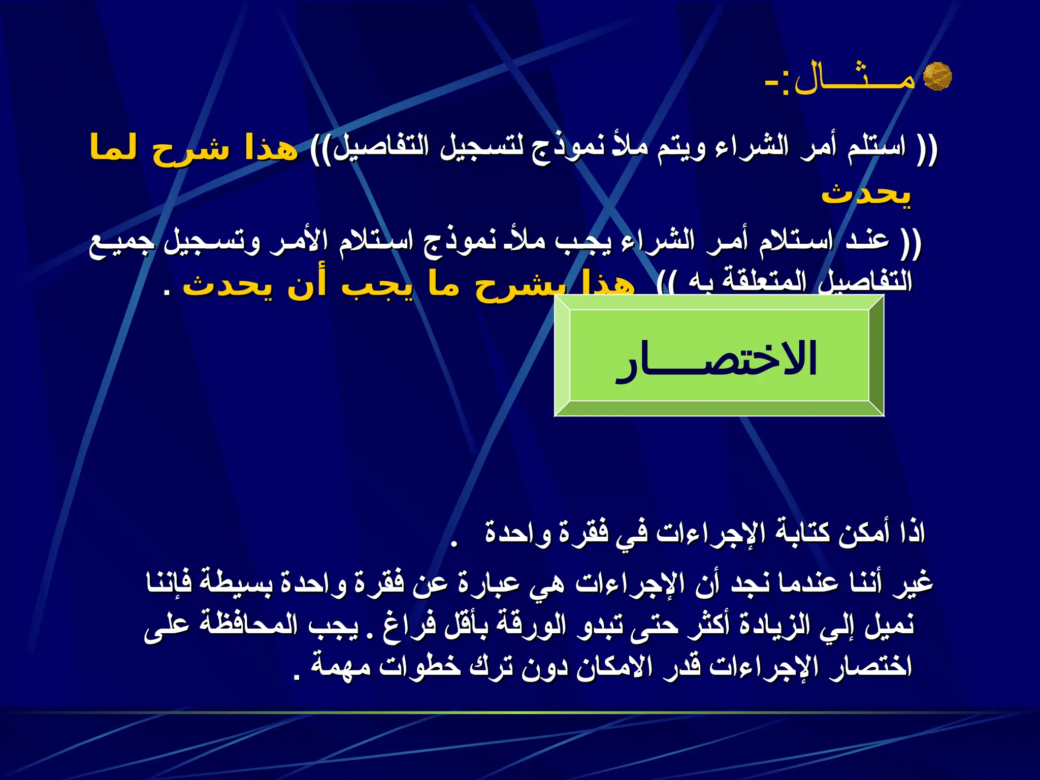 -:‫مـــثـــال‬
))‫يل‬z‫ص‬‫التفا‬ ‫جيل‬z‫س‬‫لت‬ ‫نموذج‬ z‫أل‬‫م‬ ‫م‬z‫ت‬‫وي‬ ‫الشراء‬ ‫ر‬z‫م‬‫أ‬ ‫تلم‬z‫س‬‫ا‬ ((
))‫يل‬z‫ص‬‫التفا‬ ‫جيل‬z‫س‬‫لت‬ ‫نموذج‬ z‫أل‬‫م‬ ‫م‬z‫ت‬‫وي‬ ‫الشراء‬ ‫ر‬z‫م‬‫أ‬ ‫تلم‬z‫س‬‫ا‬ ((
‫ـا‬
‫م‬‫ل‬ ‫شرح‬ ‫هذا‬
‫ـا‬
‫م‬‫ل‬ ‫شرح‬ ‫هذا‬
‫يحدث‬
‫يحدث‬
‫ع‬z‫جمي‬ ‫جيل‬z‫وتس‬ ‫ر‬z‫األم‬ ‫تالم‬z‫اس‬ ‫نموذج‬ z‫مأل‬ ‫ب‬z‫يج‬ ‫الشراء‬ ‫ر‬z‫أم‬ ‫تالم‬z‫اس‬ ‫د‬z‫عن‬ ((
‫ع‬z‫جمي‬ ‫جيل‬z‫وتس‬ ‫ر‬z‫األم‬ ‫تالم‬z‫اس‬ ‫نموذج‬ z‫مأل‬ ‫ب‬z‫يج‬ ‫الشراء‬ ‫ر‬z‫أم‬ ‫تالم‬z‫اس‬ ‫د‬z‫عن‬ ((
)) ‫به‬ ‫المتعلقة‬ ‫التفاصيل‬
)) ‫به‬ ‫المتعلقة‬ ‫التفاصيل‬
‫يحدث‬ ‫أن‬ ‫يجب‬ ‫ما‬ ‫يشرح‬ ‫هذا‬
‫يحدث‬ ‫أن‬ ‫يجب‬ ‫ما‬ ‫يشرح‬ ‫هذا‬
.
.
‫واحدة‬ ‫فقرة‬ ‫في‬ ‫اإلجراءات‬ ‫كتابة‬ ‫أمكن‬ ‫اذا‬
‫واحدة‬ ‫فقرة‬ ‫في‬ ‫اإلجراءات‬ ‫كتابة‬ ‫أمكن‬ ‫اذا‬
.
.
‫فإننا‬ ‫بسيطة‬ ‫واحدة‬ ‫فقرة‬ ‫عن‬ ‫عبارة‬ ‫هي‬ ‫اإلجراءات‬ ‫أن‬ ‫نجد‬ ‫عندما‬ ‫أننا‬ ‫غير‬
‫فإننا‬ ‫بسيطة‬ ‫واحدة‬ ‫فقرة‬ ‫عن‬ ‫عبارة‬ ‫هي‬ ‫اإلجراءات‬ ‫أن‬ ‫نجد‬ ‫عندما‬ ‫أننا‬ ‫غير‬
‫على‬ ‫المحافظة‬ ‫يجب‬ . ‫فراغ‬ ‫بأقل‬ ‫الورقة‬ ‫تبدو‬ ‫حتى‬ ‫أكثر‬ ‫الزيادة‬ ‫إلي‬ ‫نميل‬
‫على‬ ‫المحافظة‬ ‫يجب‬ . ‫فراغ‬ ‫بأقل‬ ‫الورقة‬ ‫تبدو‬ ‫حتى‬ ‫أكثر‬ ‫الزيادة‬ ‫إلي‬ ‫نميل‬
‫مهمة‬ ‫خطوات‬ ‫ترك‬ ‫دون‬ ‫االمكان‬ ‫قدر‬ ‫اإلجراءات‬ ‫اختصار‬
‫مهمة‬ ‫خطوات‬ ‫ترك‬ ‫دون‬ ‫االمكان‬ ‫قدر‬ ‫اإلجراءات‬ ‫اختصار‬
.
.
‫االختصــــار‬
 