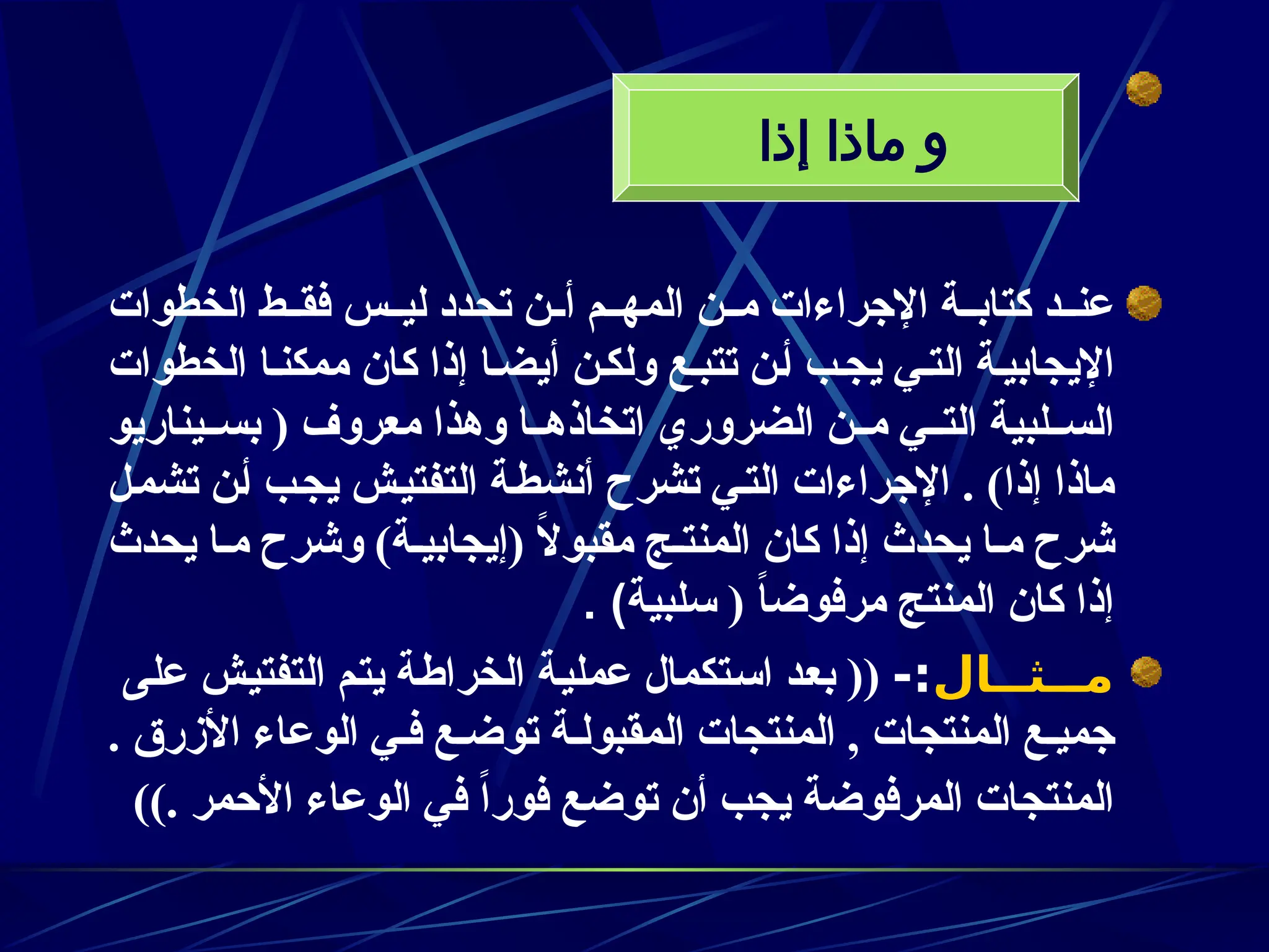 ‫الخطوات‬ ‫ـط‬‫ـ‬‫فق‬ ‫ـس‬‫ـ‬‫لي‬ ‫تحدد‬ ‫ـن‬‫ـ‬‫أ‬ ‫ـم‬‫ـ‬‫المه‬ ‫ـن‬‫ـ‬‫م‬ ‫اإلجراءات‬ ‫ـة‬‫ـ‬‫كتاب‬ ‫ـد‬‫ـ‬‫عن‬
‫الخطوات‬ ‫ممكنـا‬ ‫كان‬ ‫إذا‬ ‫أيضـا‬ ‫ولكـن‬ ‫تتبـع‬ ‫أـن‬ ‫يجـب‬ ‫التـي‬ ‫اإليجابيـة‬
‫ـيناريو‬‫ـ‬‫بس‬ ( ‫معروف‬ ‫وهذا‬ ‫ـا‬‫ـ‬‫اتخاذه‬ ‫الضروري‬ ‫ـن‬‫ـ‬‫م‬ ‫ـي‬‫ـ‬‫الت‬ ‫ـلبية‬‫ـ‬‫الس‬
‫ـل‬‫م‬‫تش‬ ‫ـن‬‫أ‬ ‫ـب‬‫ج‬‫ي‬ ‫ـش‬‫ي‬‫التفت‬ ‫ـة‬‫ط‬‫أنش‬ ‫تشرح‬ ‫ـي‬‫ت‬‫ال‬ ‫اإلجراءات‬ . )‫إذا‬ ‫ماذا‬
‫يحدث‬ ‫مـا‬ ‫وشرح‬ )‫(إيجابيـة‬ ً
‫ال‬‫مقبو‬ ‫المنتـج‬ ‫كان‬ ‫إذا‬ ‫يحدث‬ ‫مـا‬ ‫شرح‬
‫سلبية‬ ( ً
‫ا‬‫مرفوض‬ ‫المنتج‬ ‫كان‬ ‫إذا‬
. )
‫ــثــال‬
‫ـ‬‫م‬
-:
‫ـة‬‫ي‬‫عمل‬ ‫ـتكمال‬‫س‬‫ا‬ ‫ـد‬‫ع‬‫ب‬ ((
‫ة‬z‫ط‬‫الخرا‬
‫على‬ ‫ـش‬‫ي‬‫التفت‬ ‫ـم‬‫ت‬‫ي‬
. ‫األزرق‬ ‫الوعاء‬ ‫فـي‬ ‫توضـع‬ ‫المقبولـة‬ ‫المنتجات‬ , ‫المنتجات‬ ‫جميـع‬
)). ‫األحمر‬ ‫الوعاء‬ ‫في‬ ً‫ا‬‫فور‬ ‫توضع‬ ‫أن‬ ‫يجب‬ ‫المرفوضة‬ ‫المنتجات‬
‫إذا‬ ‫ماذا‬ ‫و‬
 