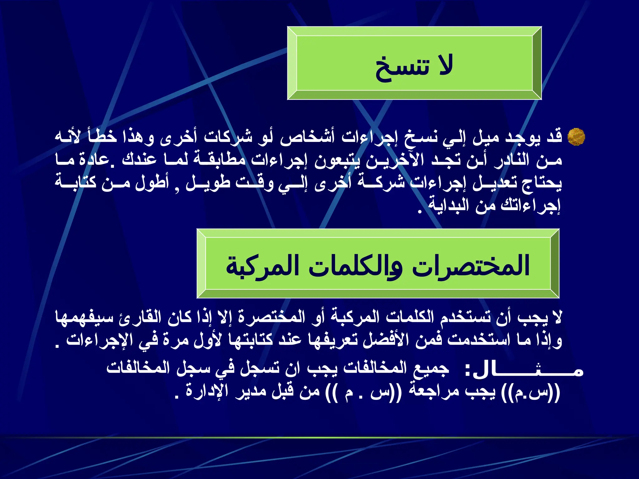 ‫ه‬z‫ن‬‫أل‬ ‫أ‬z‫ط‬‫خ‬ ‫وهذا‬ ‫أخرى‬ ‫شركات‬ ‫و‬z‫أ‬ ‫أشخاص‬ ‫إجراءات‬ ‫خ‬z‫س‬‫ن‬ ‫ي‬z‫ل‬‫إ‬ ‫ل‬z‫ي‬‫م‬ ‫د‬z‫يوج‬ ‫د‬z‫ق‬
. ‫عندك‬ ‫ا‬zz‫لم‬ ‫ة‬zz‫مطابق‬ ‫إجراءات‬ ‫يتبعون‬ ‫ن‬zz‫اآلخري‬ ‫د‬zz‫تج‬ ‫ن‬zz‫أ‬ ‫النادر‬ ‫ن‬zz‫م‬
‫ـا‬‫ـ‬‫م‬ ‫عادة‬
‫كتابــة‬ ‫مــن‬ ‫أطول‬ , ‫طويــل‬ ‫وقــت‬ ‫إلــي‬ ‫أخرى‬ ‫شركــة‬ ‫إجراءات‬ ‫تعديــل‬ ‫يحتاج‬
. ‫البداية‬ ‫من‬ ‫إجراءاتك‬
‫سيفهمها‬ ‫القارئ‬ ‫كان‬ ‫إذا‬ ‫إال‬ ‫المختصرة‬ ‫أو‬ ‫المركبة‬ ‫الكلمات‬ ‫تستخدم‬ ‫أن‬ ‫يجب‬ ‫ال‬
‫اإلجراءات‬ ‫في‬ ‫مرة‬ ‫ألول‬ ‫ـا‬‫ه‬‫كتابت‬ ‫ـد‬‫ن‬‫ع‬ ‫ـا‬‫ه‬‫تعريف‬ ‫األفضل‬ ‫فمن‬ ‫استخدمت‬ ‫ـا‬‫م‬ ‫وإذا‬
.
:‫مــــثـــــال‬
‫المخالفات‬ ‫سجل‬ ‫في‬ ‫تسجل‬ ‫ان‬ ‫يجب‬ ‫المخالفات‬ ‫جميع‬
. ‫اإلدارة‬ ‫مدير‬ ‫قبل‬ ‫من‬ )) ‫م‬ . ‫((س‬ ‫مراجعة‬ ‫يجب‬ ))‫م‬.‫((س‬
‫تنسخ‬ ‫ال‬
‫المركبة‬ ‫الكلمات‬J
‫و‬ ‫المختصرات‬
 