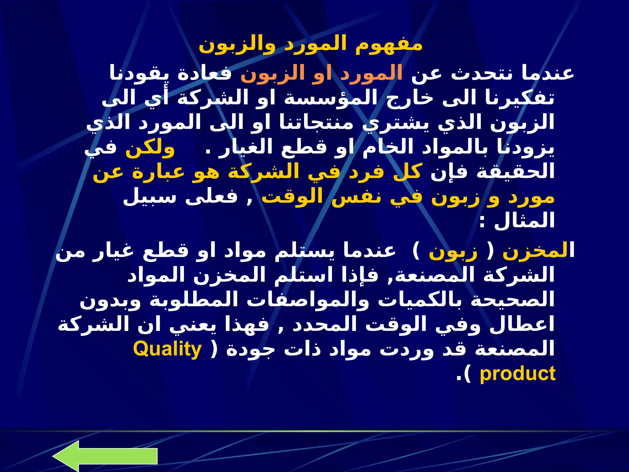 ‫والزبون‬ ‫المورد‬ ‫مفهوم‬
‫عن‬ ‫نتحدث‬ ‫عندما‬
‫الزبون‬ ‫او‬ ‫المورد‬
‫يقودنا‬ ‫فعادة‬
‫الى‬ ‫أي‬ ‫الشركة‬ ‫او‬ ‫المؤسسة‬ ‫خارج‬ ‫الى‬ ‫تفكيرنا‬
‫الذي‬ ‫المورد‬ ‫الى‬ ‫او‬ ‫منتجاتنا‬ ‫يشتري‬ ‫الذي‬ ‫الزبون‬
. ‫الغيار‬ ‫قطع‬ ‫او‬ ‫الخام‬ ‫بالمواد‬ ‫يزودنا‬
‫ولكن‬
‫في‬
‫فإن‬ ‫الحقيقة‬
‫عن‬ ‫عبارة‬ ‫هو‬ ‫الشركة‬ ‫في‬ ‫فرد‬ ‫كل‬
‫الوقت‬ ‫نفس‬ ‫في‬ ‫زبون‬ ‫و‬ ‫مورد‬
‫سبيل‬ ‫فعلى‬ ,
: ‫المثال‬
‫ا‬
‫لمخزن‬
(
‫زبون‬
‫من‬ ‫غيار‬ ‫قطع‬ ‫او‬ ‫مواد‬ ‫يستلم‬ ‫عندما‬ )
‫المواد‬ ‫المخزن‬ ‫استلم‬ ‫فإذا‬ ,‫المصنعة‬ ‫الشركة‬
‫وبدون‬ ‫المطلوبة‬ ‫والمواصفات‬ ‫بالكميات‬ ‫الصحيحة‬
‫الشركة‬ ‫ان‬ ‫يعني‬ ‫فهذا‬ , ‫المحدد‬ ‫الوقت‬ ‫وفي‬ ‫اعطال‬
( ‫جودة‬ ‫ذات‬ ‫مواد‬ ‫وردت‬ ‫قد‬ ‫المصنعة‬
Quality
product
.)
 