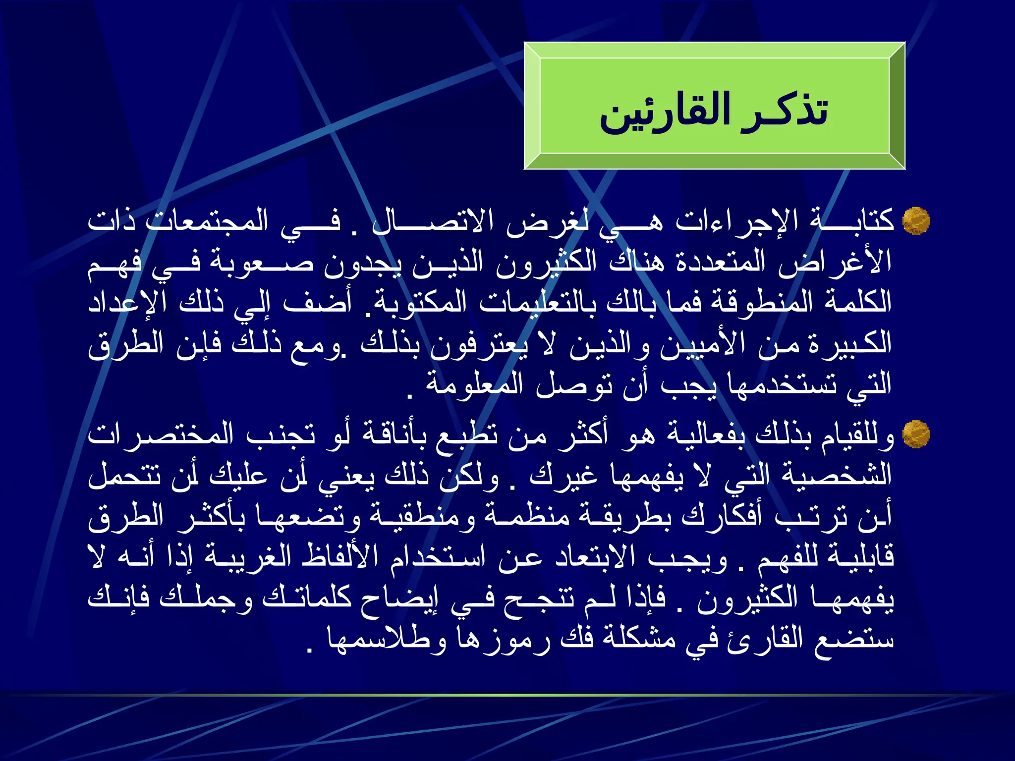 ‫ذات‬ ‫المجتمعات‬ ‫ي‬3333‫ف‬ . ‫ال‬3333‫االتص‬ ‫لغرض‬ ‫ي‬3333‫ه‬ ‫اإلجراءات‬ ‫ة‬3333‫كتاب‬
‫م‬333‫فه‬ ‫ي‬333‫ف‬ ‫عوبة‬333‫ص‬ ‫يجدون‬ ‫ن‬333‫الذي‬ ‫الكثيرون‬ ‫هناك‬ ‫المتعددة‬ ‫األغراض‬
‫اإلعداد‬ ‫ك‬3‫ل‬‫ذ‬ ‫ي‬3‫ل‬‫إ‬ ‫ف‬3‫ض‬‫أ‬ .‫المكتوبة‬ ‫بالتعليمات‬ ‫ك‬3‫ل‬‫با‬ ‫ا‬3‫م‬‫ف‬ ‫ة‬3‫ق‬‫المنطو‬ ‫ة‬3‫م‬‫الكل‬
‫الطرق‬ ‫ن‬3‫فإ‬ ‫ك‬3‫ذل‬ ‫ومع‬. ‫ك‬3‫بذل‬ ‫يعترفون‬ ‫ال‬ ‫ن‬3‫والذي‬ ‫ن‬3‫األميي‬ ‫ن‬3‫م‬ ‫بيرة‬3‫الك‬
. ‫المعلومة‬ ‫توصل‬ ‫أن‬ ‫يجب‬ ‫تستخدمها‬ ‫التي‬
‫رات‬3‫ص‬‫المخت‬ ‫ب‬3‫ن‬‫تج‬ ‫و‬3‫أ‬ ‫ة‬3‫ق‬‫بأنا‬ ‫ع‬3‫ب‬‫تط‬ ‫ن‬3‫م‬ ‫ر‬3‫ث‬‫أك‬ ‫و‬3‫ه‬ ‫ة‬3‫ي‬‫بفعال‬ ‫ك‬3‫ل‬‫بذ‬ ‫وللقيام‬
‫ل‬3‫م‬‫تتح‬ ‫ن‬3‫أ‬ ‫ك‬3‫ي‬‫عل‬ ‫ن‬3‫أ‬ ‫ي‬3‫ن‬‫يع‬ ‫ك‬3‫ل‬‫ذ‬ ‫ن‬3‫ك‬‫ول‬ . ‫غيرك‬ ‫ا‬3‫ه‬‫يفهم‬ ‫ال‬ ‫ي‬3‫ت‬‫ال‬ ‫ية‬3‫ص‬‫الشخ‬
‫الطرق‬ ‫ر‬33‫بأكث‬ ‫ا‬33‫وتضعه‬ ‫ة‬33‫ومنطقي‬ ‫ة‬33‫منظم‬ ‫ة‬33‫بطريق‬ ‫أفكارك‬ ‫ب‬33‫ترت‬ ‫ن‬33‫أ‬
‫ال‬ ‫ه‬3‫أن‬ ‫إذا‬ ‫ة‬3‫الغريب‬ ‫األلفاظ‬ ‫تخدام‬3‫اس‬ ‫ن‬3‫ع‬ ‫االبتعاد‬ ‫ب‬3‫ويج‬ . ‫م‬3‫للفه‬ ‫ة‬3‫قابلي‬
‫ك‬33‫فإن‬ ‫ك‬33‫وجمل‬ ‫ك‬33‫كلمات‬ ‫إيضاح‬ ‫ي‬33‫ف‬ ‫ح‬33‫تنج‬ ‫م‬33‫ل‬ ‫فإذا‬ . ‫الكثيرون‬ ‫ا‬33‫يفهمه‬
. ‫وطالسمها‬ ‫رموزها‬ ‫فك‬ ‫مشكلة‬ ‫في‬ ‫القارئ‬ ‫ستضع‬
‫القارئين‬ ‫تذكـر‬
 