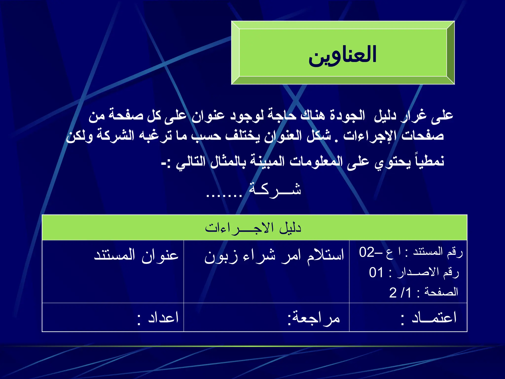 ‫من‬ ‫صفحة‬ ‫كل‬ ‫على‬ ‫عنوان‬ ‫لوجود‬ ‫حاجة‬ ‫هناك‬ ‫الجودة‬ ‫دليل‬ ‫غرار‬ ‫على‬
‫ولكن‬ ‫الشركة‬ ‫ترغبه‬ ‫ما‬ ‫حسب‬ ‫يختلف‬ ‫العنوان‬ ‫شكل‬ . ‫اإلجراءات‬ ‫صفحات‬
‫التالي‬ ‫بالمثال‬ ‫المبينة‬ ‫المعلومات‬ ‫على‬ ‫يحتوي‬ ً
‫ا‬‫نمطي‬
-:
....... ‫شـــركـة‬
‫االجــــراءات‬ ‫دليل‬
– ‫ع‬ ‫ا‬ : ‫المستند‬ ‫رقم‬
02
: ‫االصــدار‬ ‫رقم‬
01
: ‫الصفحة‬
1
/
2
‫زبون‬ ‫شراء‬ ‫امر‬ ‫استالم‬
‫المستند‬ ‫عنوان‬
: ‫اعتمــاد‬
:‫مراجعة‬
: ‫اعداد‬
‫العناوين‬
 