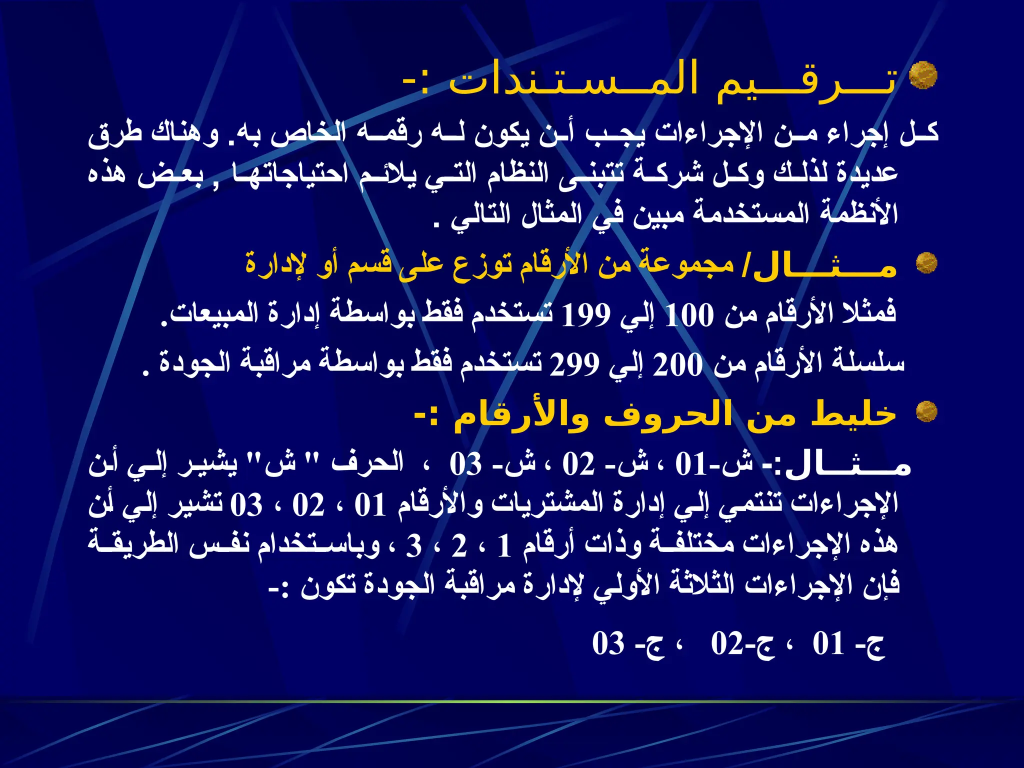 -: ‫المــسـتـندات‬ ‫تـــرقـــيم‬
‫طرق‬ ‫وهناك‬ .‫به‬ ‫الخاص‬ ‫ه‬zz‫رقم‬ ‫ه‬zz‫ل‬ ‫يكون‬ ‫ن‬zz‫أ‬ ‫ب‬zz‫يج‬ ‫اإلجراءات‬ ‫ن‬zz‫م‬ ‫إجراء‬ ‫ل‬zz‫ك‬
‫هذه‬ ‫ض‬zz‫بع‬ , ‫ا‬zz‫احتياجاته‬ ‫م‬zz‫يالئ‬ ‫ي‬zz‫الت‬ ‫النظام‬ ‫ى‬zz‫تتبن‬ ‫ة‬zz‫شرك‬ ‫ل‬zz‫وك‬ ‫ك‬zz‫لذل‬ ‫عديدة‬
. ‫التالي‬ ‫المثال‬ ‫في‬ ‫مبين‬ ‫المستخدمة‬ ‫األنظمة‬
‫مـــثـــال‬
/
‫إلدارة‬ ‫أو‬ ‫قسم‬ ‫على‬ ‫توزع‬ ‫األرقام‬ ‫من‬ ‫مجموعة‬
‫من‬ ‫األرقام‬ ‫فمثال‬
100
‫إلي‬
199
.‫المبيعات‬ ‫إدارة‬ ‫بواسطة‬ ‫فقط‬ ‫تستخدم‬
‫من‬ ‫األرقام‬ ‫سلسلة‬
200
‫إلي‬
299
. ‫الجودة‬ ‫مراقبة‬ ‫بواسطة‬ ‫فقط‬ ‫تستخدم‬
-: ‫واألرقام‬ ‫الحروف‬ ‫من‬ ‫خليط‬
‫مـــثــال‬
-:
-‫ش‬
01
-‫ش‬ ،
02
-‫ش‬ ،
03
‫أـن‬ ‫إلـي‬ ‫يشيـر‬ "‫ش‬ " ‫الحرف‬ ،
‫واألرقام‬ ‫المشتريات‬ ‫إدارة‬ ‫ـي‬‫ل‬‫إ‬ ‫ـي‬‫م‬‫تنت‬ ‫اإلجراءات‬
01
،
02
،
03
‫ـن‬‫أ‬ ‫ـي‬‫ل‬‫إ‬ ‫ـر‬‫ي‬‫تش‬
‫أرقام‬ ‫وذات‬ ‫ـة‬‫ـ‬‫مختلف‬ ‫اإلجراءات‬ ‫هذه‬
1
،
2
،
3
‫ـة‬‫ـ‬‫الطريق‬ ‫ـس‬‫ـ‬‫نف‬ ‫ـتخدام‬‫ـ‬‫وباس‬ ،
-: ‫تكون‬ ‫الجودة‬ ‫مراقبة‬ ‫إلدارة‬ ‫األولي‬ ‫الثالثة‬ ‫اإلجراءات‬ ‫فإن‬
-‫ج‬
01
-‫ج‬ ،
02
-‫ج‬ ،
03
 