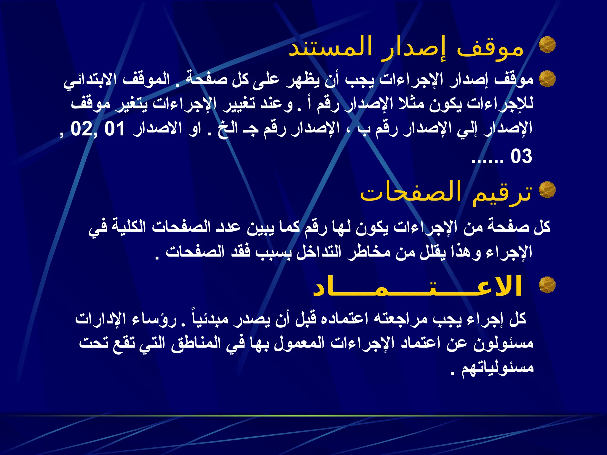 ‫المستند‬ ‫إصدار‬ ‫موقف‬
‫االبتدائي‬ ‫الموقف‬ . ‫صفحة‬ ‫كل‬ ‫على‬ ‫يظهر‬ ‫أن‬ ‫يجب‬ ‫اإلجراءات‬ ‫إصدار‬ ‫موقف‬
‫موقف‬ ‫يتغير‬ ‫اإلجراءات‬ ‫تغيير‬ ‫وعند‬ . ‫أ‬ ‫رقم‬ ‫اإلصدار‬ ‫مثال‬ ‫يكون‬ ‫لإلجراءات‬
‫الخ‬ ‫جـ‬ ‫رقم‬ ‫اإلصدار‬ ، ‫ب‬ ‫رقم‬ ‫اإلصدار‬ ‫إلي‬ ‫اإلصدار‬
‫االصدار‬ ‫او‬ .
01
,
02
,
03
......
‫الصفحات‬ ‫ترقيم‬
‫في‬ ‫الكلية‬ ‫الصفحات‬ ‫ـ‬‫د‬‫عد‬ ‫يبين‬ ‫كما‬ ‫رقم‬ ‫لها‬ ‫يكون‬ ‫اإلجراءات‬ ‫من‬ ‫صفحة‬ ‫كل‬
‫الصفحات‬ ‫فقد‬ ‫بسبب‬ ‫التداخل‬ ‫مخاطر‬ ‫من‬ ‫يقلل‬ ‫وهذا‬ ‫اإلجراء‬
.
‫االعــــتــــمــــاد‬
‫اإلدارات‬ ‫رؤساء‬ . ً‫ا‬‫مبدئي‬ ‫يصدر‬ ‫أن‬ ‫قبل‬ ‫اعتماده‬ ‫مراجعته‬ ‫يجب‬ ‫إجراء‬ ‫كل‬
‫تحت‬ ‫تقع‬ ‫التي‬ ‫المناطق‬ ‫في‬ ‫بها‬ ‫المعمول‬ ‫اإلجراءات‬ ‫اعتماد‬ ‫عن‬ ‫مسئولون‬
‫مسئولياتهم‬
.
 