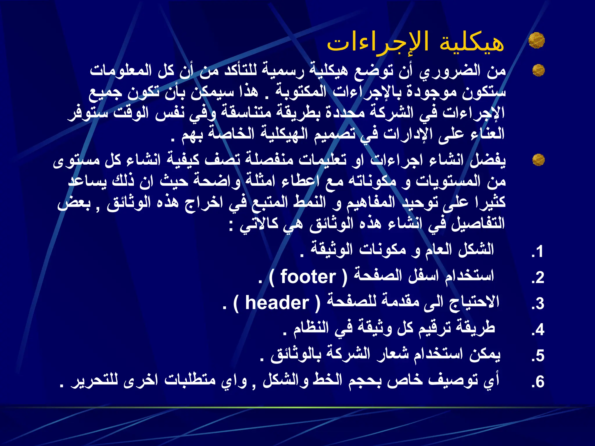 ‫اإلجراءات‬ ‫هيكلية‬
‫المعلومات‬ ‫كل‬ ‫أن‬ ‫من‬ ‫للتأكد‬ ‫رسمية‬ ‫هيكلية‬ ‫توضع‬ ‫أن‬ ‫الضروري‬ ‫من‬
‫جميع‬ ‫تكون‬ ‫بأن‬ ‫سيمكن‬ ‫هذا‬ . ‫المكتوبة‬ ‫باإلجراءات‬ ‫موجودة‬ ‫ستكون‬
‫ستوفر‬ ‫الوقت‬ ‫نفس‬ ‫وفي‬ ‫متناسقة‬ ‫بطريقة‬ ‫محددة‬ ‫الشركة‬ ‫في‬ ‫اإلجراءات‬
. ‫بهم‬ ‫الخاصة‬ ‫الهيكلية‬ ‫تصميم‬ ‫في‬ ‫اإلدارات‬ ‫على‬ ‫العناء‬
‫مستوى‬ ‫كل‬ ‫انشاء‬ ‫كيفية‬ ‫تصف‬ ‫منفصلة‬ ‫تعليمات‬ ‫او‬ ‫اجراءات‬ ‫انشاء‬ ‫يفضل‬
‫يساعد‬ ‫ذلك‬ ‫ان‬ ‫حيث‬ ‫واضحة‬ ‫امثلة‬ ‫اعطاء‬ ‫مع‬ ‫مكوناته‬ ‫و‬ ‫المستويات‬ ‫من‬
‫بعض‬ , ‫الوثائق‬ ‫هذه‬ ‫اخراج‬ ‫في‬ ‫المتبع‬ ‫النمط‬ ‫و‬ ‫المفاهيم‬ ‫توحيد‬ ‫على‬ ‫كثيرا‬
: ‫كاالتي‬ ‫هي‬ ‫الوثائق‬ ‫هذه‬ ‫انشاء‬ ‫في‬ ‫التفاصيل‬
.1
. ‫الوثيقة‬ ‫مكونات‬ ‫و‬ ‫العام‬ ‫الشكل‬
.2
( ‫الصفحة‬ ‫اسفل‬ ‫استخدام‬
footer
. )
.3
( ‫للصفحة‬ ‫مقدمة‬ ‫الى‬ ‫االحتياج‬
header
. )
.4
. ‫النظام‬ ‫في‬ ‫وثيقة‬ ‫كل‬ ‫ترقيم‬ ‫طريقة‬
.5
. ‫بالوثائق‬ ‫الشركة‬ ‫شعار‬ ‫استخدام‬ ‫يمكن‬
.6
. ‫للتحرير‬ ‫اخرى‬ ‫متطلبات‬ ‫واي‬ , ‫والشكل‬ ‫الخط‬ ‫بحجم‬ ‫خاص‬ ‫توصيف‬ ‫أي‬
 