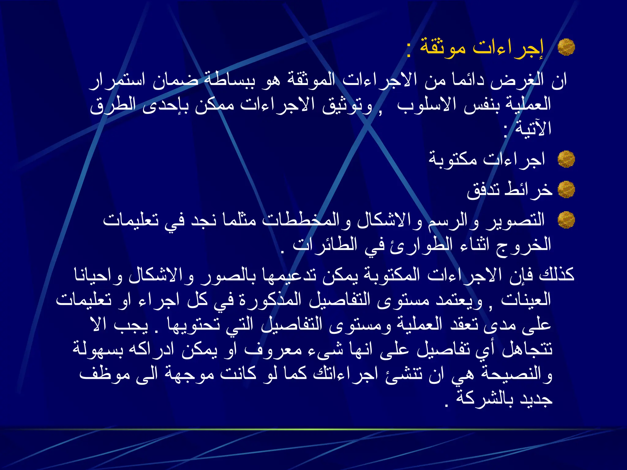 : ‫موثقة‬ ‫إجراءات‬
‫استمرار‬ ‫ضمان‬ ‫ببساطة‬ ‫هو‬ ‫الموثقة‬ ‫االجراءات‬ ‫من‬ ‫دائما‬ ‫الغرض‬ ‫ان‬
‫الطرق‬ ‫بإحدى‬ ‫ممكن‬ ‫االجراءات‬ ‫وتوثيق‬ , ‫االسلوب‬ ‫بنفس‬ ‫العملية‬
: ‫اآلتية‬
‫مكتوبة‬ ‫اجراءات‬
‫تدفق‬ ‫خرائط‬
‫تعليمات‬ ‫في‬ ‫نجد‬ ‫مثلما‬ ‫والمخططات‬ ‫واالشكال‬ ‫والرسم‬ ‫التصوير‬
. ‫الطائرات‬ ‫في‬ ‫الطوارئ‬ ‫اثناء‬ ‫الخروج‬
‫واحيانا‬ ‫واالشكال‬ ‫بالصور‬ ‫تدعيمها‬ ‫يمكن‬ ‫المكتوبة‬ ‫االجراءات‬ ‫فإن‬ ‫كذلك‬
‫تعليمات‬ ‫او‬ ‫اجراء‬ ‫كل‬ ‫في‬ ‫المذكورة‬ ‫التفاصيل‬ ‫مستوى‬ ‫ويعتمد‬ , ‫العينات‬
‫اال‬ ‫يجب‬ . ‫تحتويها‬ ‫التي‬ ‫التفاصيل‬ ‫ومستوى‬ ‫العملية‬ ‫تعقد‬ ‫مدى‬ ‫على‬
‫بسهولة‬ ‫ادراكه‬ ‫يمكن‬ ‫او‬ ‫معروف‬ ‫شىء‬ ‫انها‬ ‫على‬ ‫تفاصيل‬ ‫أي‬ ‫تتجاهل‬
‫موظف‬ ‫الى‬ ‫موجهة‬ ‫كانت‬ ‫لو‬ ‫كما‬ ‫اجراءاتك‬ ‫تنشئ‬ ‫ان‬ ‫هي‬ ‫والنصيحة‬
. ‫بالشركة‬ ‫جديد‬
 