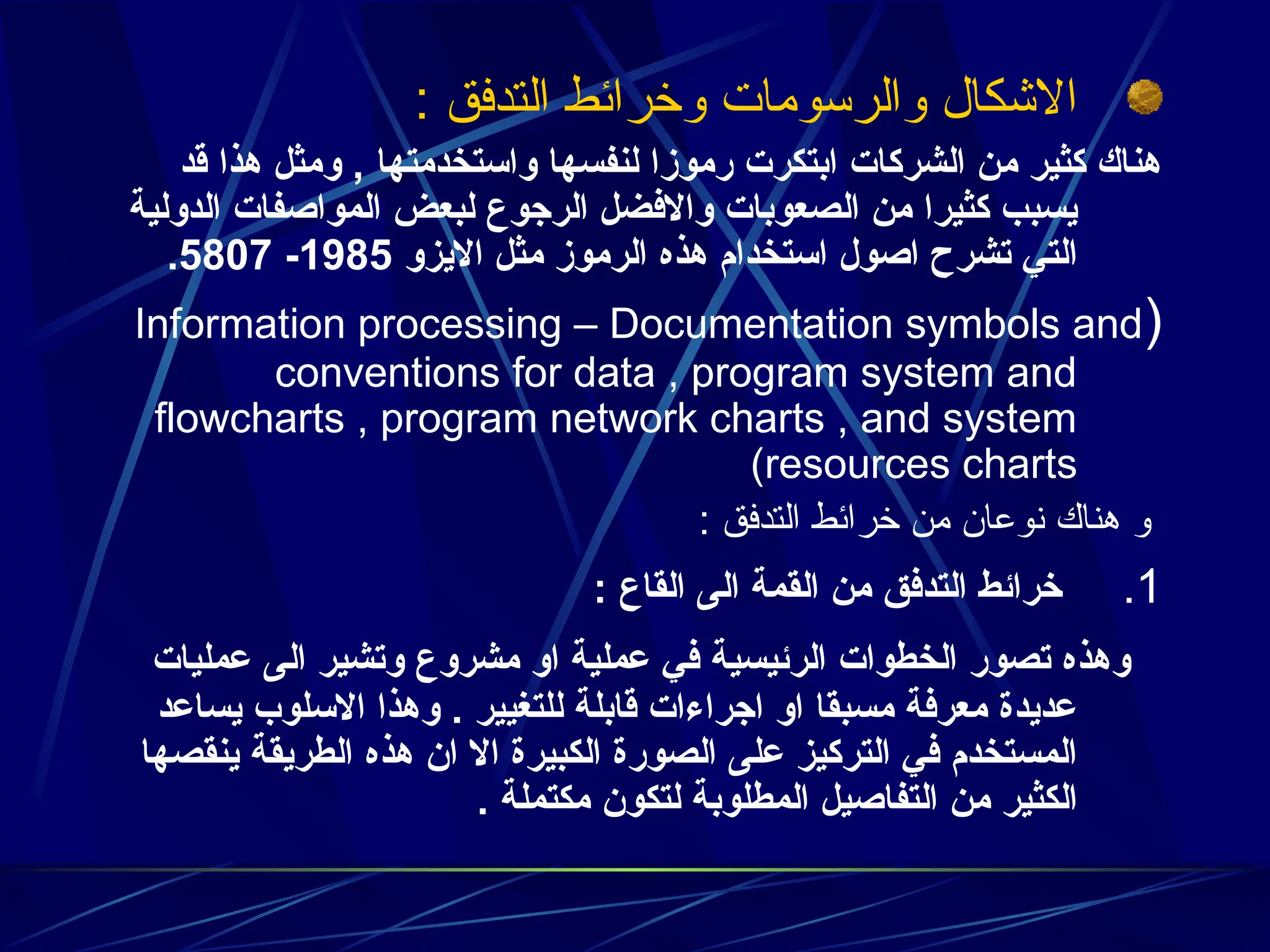 : ‫التدفق‬ ‫وخرائط‬ ‫والرسومات‬ ‫االشكال‬
‫قد‬ ‫هذا‬ ‫ومثل‬ , ‫واستخدمتها‬ ‫لنفسها‬ ‫رموزا‬ ‫ابتكرت‬ ‫الشركات‬ ‫من‬ ‫كثير‬ ‫هناك‬
‫الدولية‬ ‫المواصفات‬ ‫لبعض‬ ‫الرجوع‬ ‫واالفضل‬ ‫الصعوبات‬ ‫من‬ ‫كثيرا‬ ‫يسبب‬
‫االيزو‬ ‫مثل‬ ‫الرموز‬ ‫هذه‬ ‫استخدام‬ ‫اصول‬ ‫تشرح‬ ‫التي‬
1985
-
5807
.
(
Information processing – Documentation symbols and
conventions for data , program system and
flowcharts , program network charts , and system
resources charts
)
: ‫التدفق‬ ‫خرائط‬ ‫من‬ ‫نوعان‬ ‫هناك‬ ‫و‬
.1
: ‫القاع‬ ‫الى‬ ‫القمة‬ ‫من‬ ‫التدفق‬ ‫خرائط‬
‫عمليات‬ ‫الى‬ ‫وتشير‬ ‫مشروع‬ ‫او‬ ‫عملية‬ ‫في‬ ‫الرئيسية‬ ‫الخطوات‬ ‫تصور‬ ‫وهذه‬
‫يساعد‬ ‫االسلوب‬ ‫وهذا‬ . ‫للتغيير‬ ‫قابلة‬ ‫اجراءات‬ ‫او‬ ‫مسبقا‬ ‫معرفة‬ ‫عديدة‬
‫ينقصها‬ ‫الطريقة‬ ‫هذه‬ ‫ان‬ ‫اال‬ ‫الكبيرة‬ ‫الصورة‬ ‫على‬ ‫التركيز‬ ‫في‬ ‫المستخدم‬
. ‫مكتملة‬ ‫لتكون‬ ‫المطلوبة‬ ‫التفاصيل‬ ‫من‬ ‫الكثير‬
 