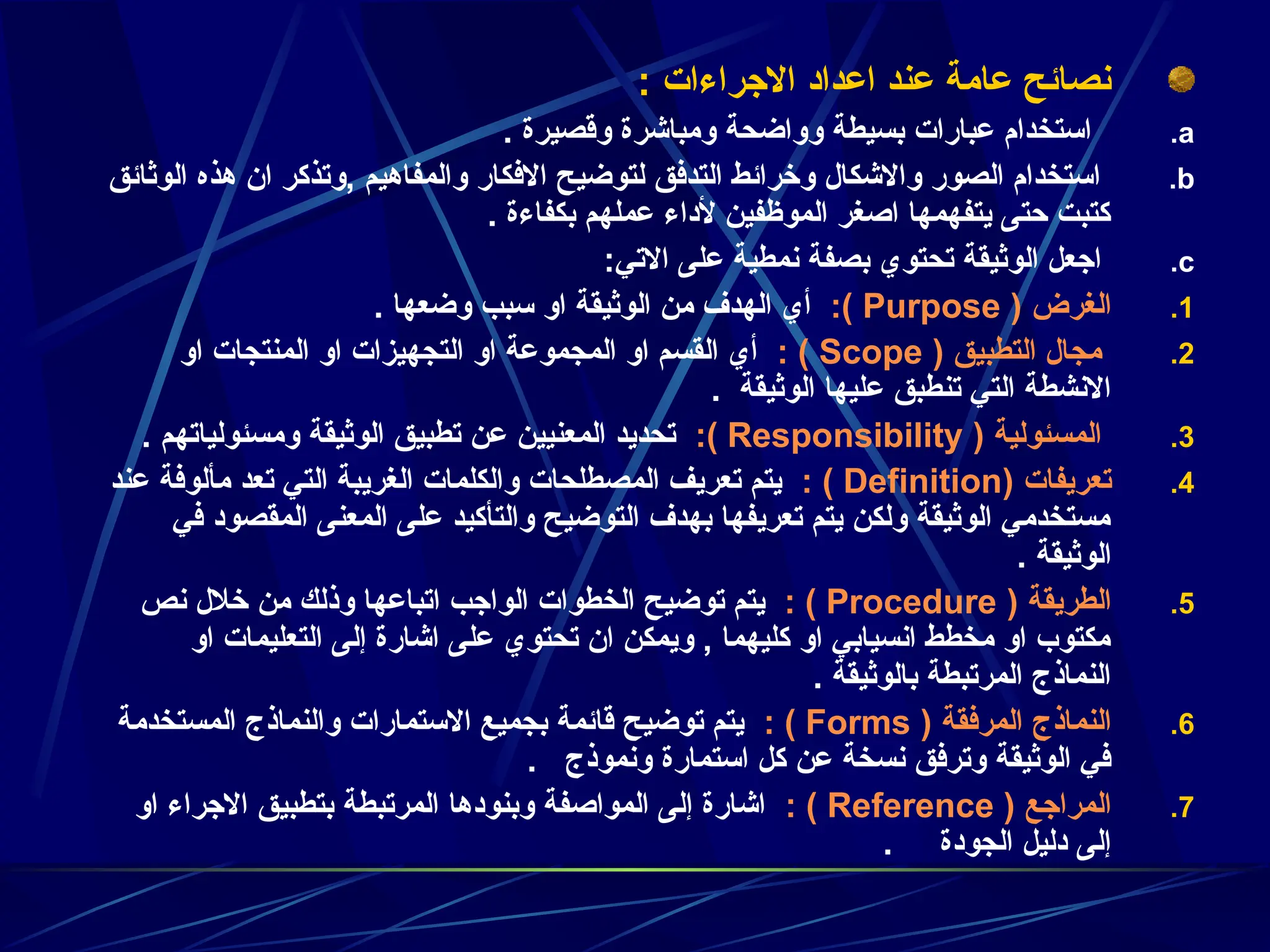 : ‫االجراءات‬ ‫اعداد‬ ‫عند‬ ‫عامة‬ ‫نصائح‬
.a
. ‫وقصيرة‬ ‫ومباشرة‬ ‫وواضحة‬ ‫بسيطة‬ ‫عبارات‬ ‫استخدام‬
.b
‫الوثائق‬ ‫هذه‬ ‫ان‬ ‫وتذكر‬, ‫والمفاهيم‬ ‫االفكار‬ ‫لتوضيح‬ ‫التدفق‬ ‫وخرائط‬ ‫واالشكال‬ ‫الصور‬ ‫استخدام‬
. ‫بكفاءة‬ ‫عملهم‬ ‫ألداء‬ ‫الموظفين‬ ‫اصغر‬ ‫يتفهمها‬ ‫حتى‬ ‫كتبت‬
.c
:‫االتي‬ ‫على‬ ‫نمطية‬ ‫بصفة‬ ‫تحتوي‬ ‫الوثيقة‬ ‫اجعل‬
.1
‫الغرض‬
(
Purpose
:)
. ‫وضعها‬ ‫سبب‬ ‫او‬ ‫الوثيقة‬ ‫من‬ ‫الهدف‬ ‫أي‬
.2
‫التطبيق‬ ‫مجال‬
(
Scope
: )
‫او‬ ‫المنتجات‬ ‫او‬ ‫التجهيزات‬ ‫او‬ ‫المجموعة‬ ‫او‬ ‫القسم‬ ‫أي‬
‫الوثيقة‬ ‫عليها‬ ‫تنطبق‬ ‫التي‬ ‫االنشطة‬
.
.3
‫المسئولية‬
(
Responsibility
:)
. ‫ومسئولياتهم‬ ‫الوثيقة‬ ‫تطبيق‬ ‫عن‬ ‫المعنيين‬ ‫تحديد‬
.4
‫تعريفات‬
(
Definition
: )
‫عند‬ ‫مألوفة‬ ‫تعد‬ ‫التي‬ ‫الغريبة‬ ‫والكلمات‬ ‫المصطلحات‬ ‫تعريف‬ ‫يتم‬
‫في‬ ‫المقصود‬ ‫المعنى‬ ‫على‬ ‫والتأكيد‬ ‫التوضيح‬ ‫بهدف‬ ‫تعريفها‬ ‫يتم‬ ‫ولكن‬ ‫الوثيقة‬ ‫مستخدمي‬
. ‫الوثيقة‬
.5
‫الطريقة‬
(
Procedure
: )
‫نص‬ ‫خالل‬ ‫من‬ ‫وذلك‬ ‫اتباعها‬ ‫الواجب‬ ‫الخطوات‬ ‫توضيح‬ ‫يتم‬
‫او‬ ‫التعليمات‬ ‫إلى‬ ‫اشارة‬ ‫على‬ ‫تحتوي‬ ‫ان‬ ‫ويمكن‬ , ‫كليهما‬ ‫او‬ ‫انسيابي‬ ‫مخطط‬ ‫او‬ ‫مكتوب‬
. ‫بالوثيقة‬ ‫المرتبطة‬ ‫النماذج‬
.6
‫النماذج‬
( ‫المرفقة‬
Forms
: )
‫المستخدمة‬ ‫والنماذج‬ ‫االستمارات‬ ‫بجميع‬ ‫قائمة‬ ‫توضيح‬ ‫يتم‬
‫ونموذج‬ ‫استمارة‬ ‫كل‬ ‫عن‬ ‫نسخة‬ ‫وترفق‬ ‫الوثيقة‬ ‫في‬
.
.7
‫المراجع‬
(
Reference
: )
‫او‬ ‫االجراء‬ ‫بتطبيق‬ ‫المرتبطة‬ ‫وبنودها‬ ‫المواصفة‬ ‫إلى‬ ‫اشارة‬
‫الجودة‬ ‫دليل‬ ‫إلى‬
.
 