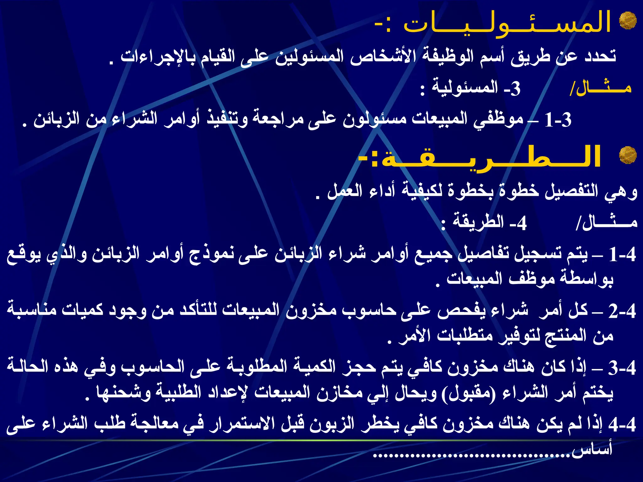-: ‫المســئــولــيـــات‬
‫باإلجراءات‬ ‫القيام‬ ‫على‬ ‫المسئولين‬ ‫األشخاص‬ ‫الوظيفة‬ ‫أسم‬ ‫طريق‬ ‫عن‬ ‫تحدد‬
.
/‫مـــثـــال‬
3
: ‫المسئولية‬ -
1-3
‫موظ‬ –
‫في‬
. ‫الزبائن‬ ‫من‬ ‫الشراء‬ ‫أوامر‬ ‫وتنفيذ‬ ‫مراجعة‬ ‫على‬ ‫مسئولون‬ ‫المبيعات‬
-:‫الـــطـــريـــقــة‬
. ‫العمل‬ ‫أداء‬ ‫لكيفية‬ ‫بخطوة‬ ‫خطوة‬ ‫التفصيل‬ ‫وهي‬
/‫مـــثـــال‬
4
: ‫الطريقة‬ -
1-4
‫ـع‬‫ق‬‫يو‬ ‫والذي‬ ‫ـن‬‫ئ‬‫الزبا‬ ‫ـر‬‫م‬‫أوا‬ ‫نموذج‬ ‫ـى‬‫ل‬‫ع‬ ‫ـن‬‫ئ‬‫الزبا‬ ‫شراء‬ ‫ـر‬‫م‬‫أوا‬ ‫ـع‬‫ي‬‫جم‬ ‫ـيل‬‫ص‬‫تفا‬ ‫ـجيل‬‫س‬‫ت‬ ‫ـم‬‫ت‬‫ي‬ –
. ‫المبيعات‬ ‫موظف‬ ‫بواسطة‬
2-4
‫ـبة‬‫س‬‫منا‬ ‫كميات‬ ‫وجود‬ ‫ـن‬‫م‬ ‫ـد‬‫ك‬‫للتأ‬ ‫ـبيعات‬‫م‬‫ال‬ ‫مخزون‬ ‫ـوب‬‫س‬‫حا‬ ‫ـى‬‫ل‬‫ع‬ ‫ـص‬‫ح‬‫يف‬ ‫شراء‬ ‫ـر‬‫م‬‫أ‬ ‫ـل‬‫ك‬ –
. ‫األمر‬ ‫متطلبات‬ ‫لتوفير‬ ‫المنتج‬ ‫من‬
3-4
‫الحالـة‬ ‫هذه‬ ‫وفـي‬ ‫الحاسـوب‬ ‫علـى‬ ‫ـة‬‫ب‬‫المطلو‬ ‫ـة‬‫ي‬‫الكم‬ ‫ـز‬‫ج‬‫ح‬ ‫يتـم‬ ‫كافـي‬ ‫مخزون‬ ‫هناك‬ ‫كان‬ ‫إذا‬ –
. ‫وشحنها‬ ‫الطلبية‬ ‫إلعداد‬ ‫المبيعات‬ ‫مخازن‬ ‫إلي‬ ‫ويحال‬ )‫(مقبول‬ ‫الشراء‬ ‫أمر‬ ‫يختم‬
4-4
‫ـى‬‫ل‬‫ع‬ ‫الشراء‬ ‫ـب‬‫ل‬‫ط‬ ‫ـة‬‫ج‬‫معال‬ ‫ـي‬‫ف‬ ‫ـتمرار‬‫س‬‫اال‬ ‫ـل‬‫ب‬‫ق‬ ‫الزبون‬ ‫ـر‬‫ط‬‫يخ‬ ‫ـي‬‫ف‬‫كا‬ ‫مخزون‬ ‫هناك‬ ‫ـن‬‫ك‬‫ي‬ ‫ـم‬‫ل‬ ‫إذا‬
.....................................‫أساس‬
 