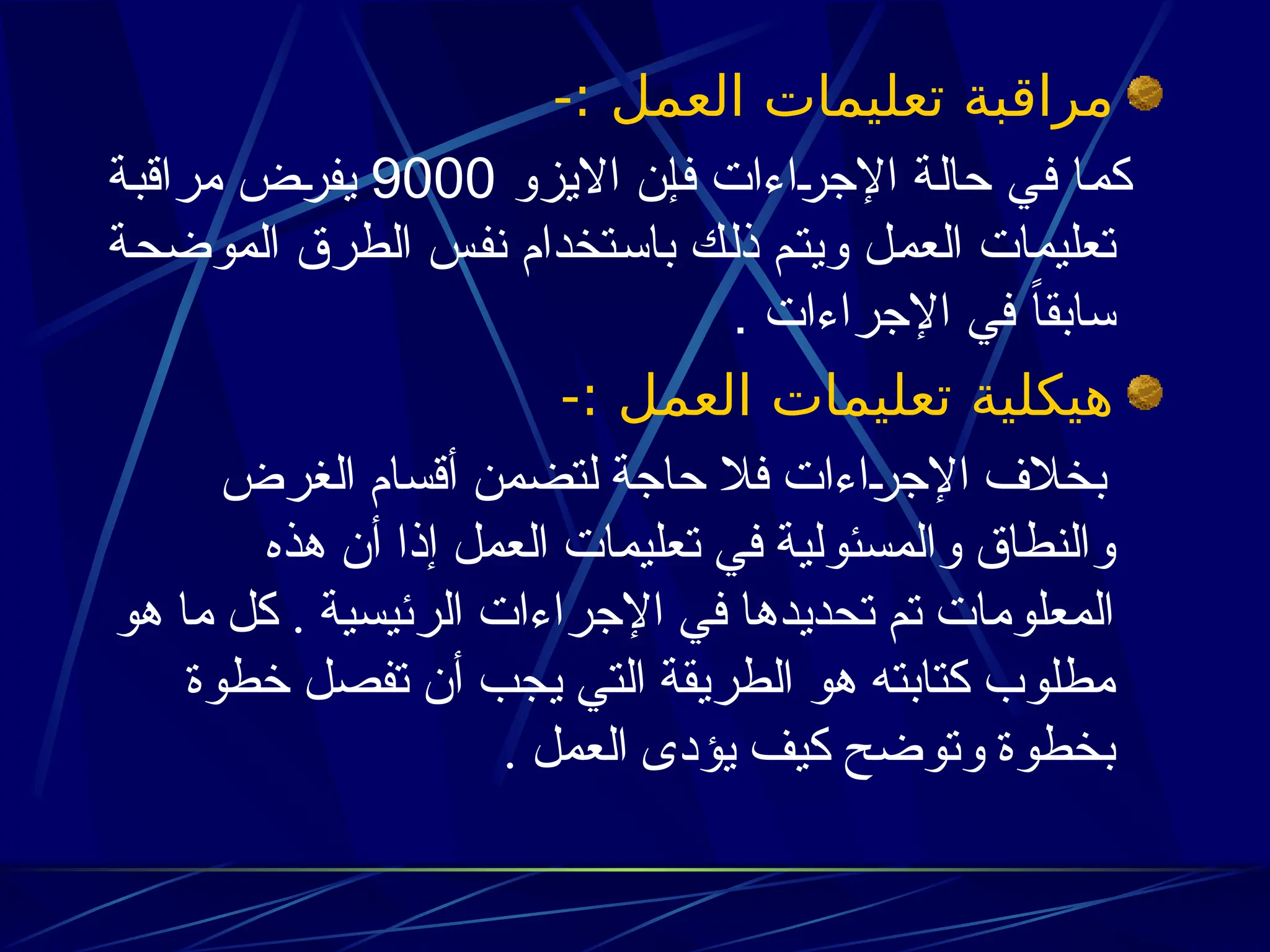 -: ‫العمل‬ ‫تعليمات‬ ‫مراقبة‬
‫االيزو‬ ‫ن‬3‫إ‬‫ف‬ ‫اءات‬3
‫ر‬‫اإلج‬ ‫ة‬3‫ل‬‫حا‬ ‫ي‬3‫ف‬ ‫ا‬3‫م‬‫ك‬
9000
‫ة‬3‫ب‬‫مراق‬ ‫ض‬3
‫ر‬‫يف‬
‫ة‬3‫ح‬‫الموض‬ ‫الطرق‬ ‫س‬3‫ف‬‫ن‬ ‫تخدام‬3‫س‬‫با‬ ‫ك‬3‫ل‬‫ذ‬ ‫م‬3‫ت‬‫وي‬ ‫ل‬3‫م‬‫الع‬ ‫تعليمات‬
. ‫اإلجراءات‬ ‫في‬ ً‫ا‬‫سابق‬
-: ‫العمل‬ ‫تعليمات‬ ‫هيكلية‬
‫الغرض‬ ‫أقسام‬ ‫لتضمن‬ ‫حاجة‬ ‫فال‬ ‫اءات‬+
‫ر‬‫اإلج‬ ‫بخالف‬
‫هذه‬ ‫أن‬ ‫إذا‬ ‫العمل‬ ‫تعليمات‬ ‫في‬ ‫والمسئولية‬ ‫والنطاق‬
‫هو‬ ‫ما‬ ‫كل‬ . ‫الرئيسية‬ ‫اإلجراءات‬ ‫في‬ ‫تحديدها‬ ‫تم‬ ‫المعلومات‬
‫خطوة‬ ‫تفصل‬ ‫أن‬ ‫يجب‬ ‫التي‬ ‫الطريقة‬ ‫هو‬ ‫كتابته‬ ‫مطلوب‬
. ‫العمل‬ ‫يؤدى‬ ‫كيف‬ ‫وتوضح‬ ‫بخطوة‬
 