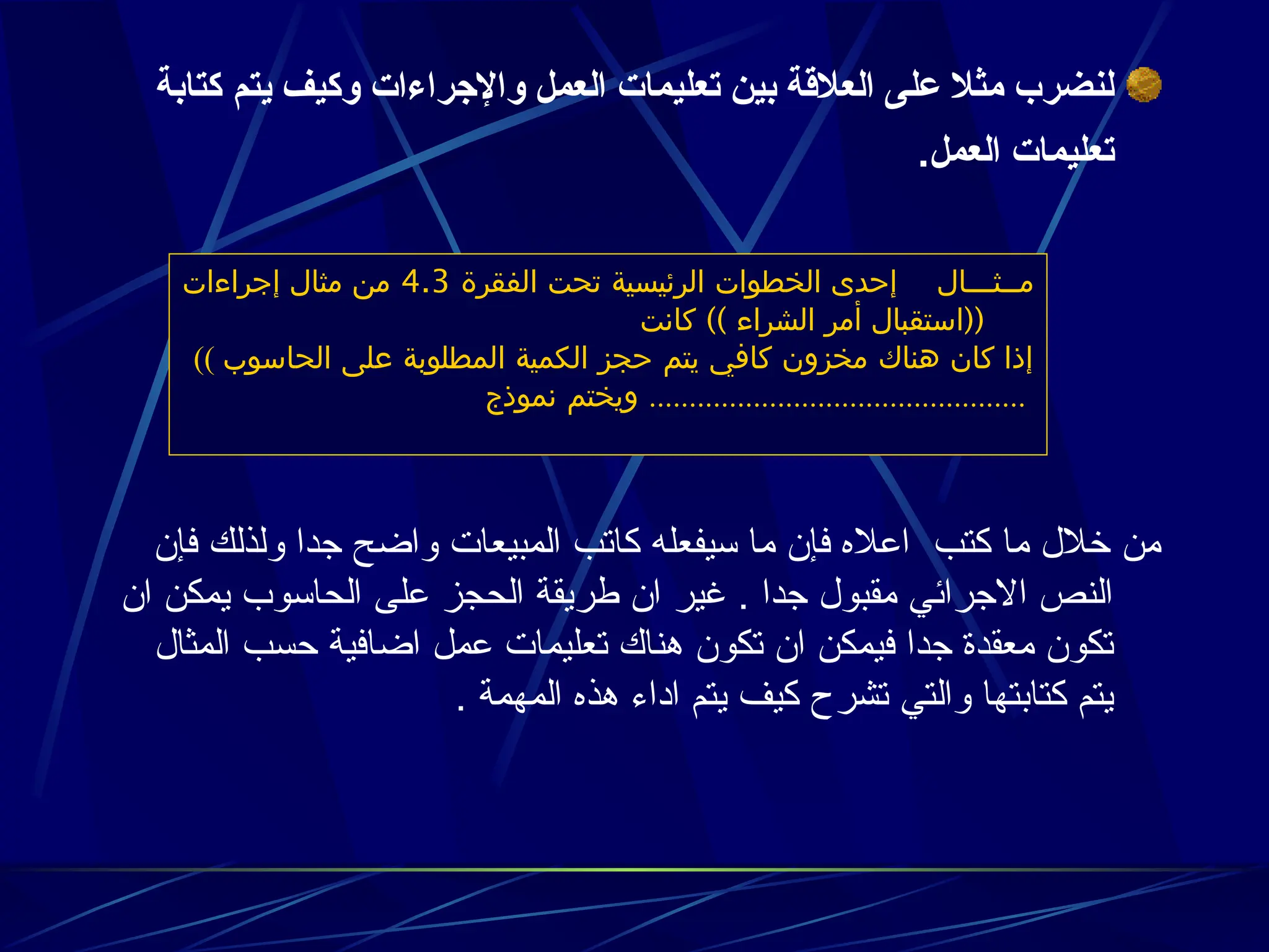 ‫يتم‬ ‫وكيف‬ ‫واإلجراءات‬ ‫العمل‬ ‫تعليمات‬ ‫بين‬ ‫العالقة‬ ‫على‬ ‫مثال‬ ‫لنضرب‬
‫كتابة‬
‫العمل‬ ‫تعليمات‬
.
‫فإن‬ ‫ولذلك‬ ‫جدا‬ ‫واضح‬ ‫المبيعات‬ ‫كاتب‬ ‫سيفعله‬ ‫ما‬ ‫فإن‬ ‫اعاله‬ ‫كتب‬ ‫ما‬ ‫خالل‬ ‫من‬
‫ان‬ ‫يمكن‬ ‫الحاسوب‬ ‫على‬ ‫الحجز‬ ‫طريقة‬ ‫ان‬ ‫غير‬ . ‫جدا‬ ‫مقبول‬ ‫االجرائي‬ ‫النص‬
‫المثال‬ ‫حسب‬ ‫اضافية‬ ‫عمل‬ ‫تعليمات‬ ‫هناك‬ ‫تكون‬ ‫ان‬ ‫فيمكن‬ ‫جدا‬ ‫معقدة‬ ‫تكون‬
. ‫المهمة‬ ‫هذه‬ ‫اداء‬ ‫يتم‬ ‫كيف‬ ‫تشرح‬ ‫والتي‬ ‫كتابتها‬ ‫يتم‬
‫مــثـــال‬
‫الفقرة‬ ‫تحت‬ ‫الرئيسية‬ ‫الخطوات‬ ‫إحدى‬
4.3
‫إجراءات‬ ‫مثال‬ ‫من‬
)) ((
‫كانت‬ ‫الشراء‬ ‫أمر‬ ‫استقبال‬
(( ‫الحاسوب‬ ‫على‬ ‫المطلوبة‬ ‫الكمية‬ ‫حجز‬ ‫يتم‬ ‫كافي‬ ‫مخزون‬ ‫هناك‬ ‫كان‬ ‫إذا‬
‫نموذج‬ ‫ويختم‬ ...............................................
 