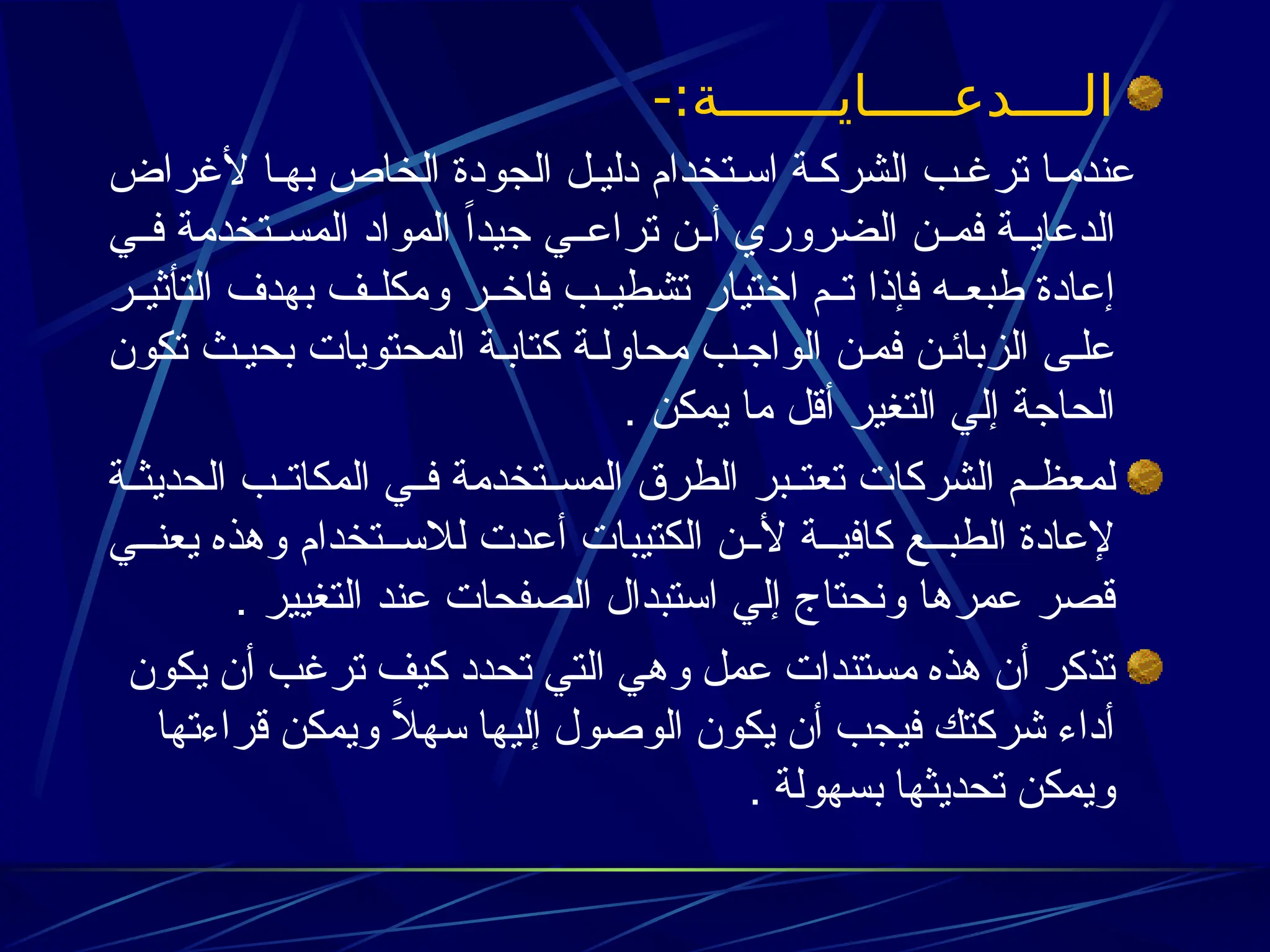 -:‫الــــدعـــــايـــــــة‬
‫ألغراض‬ ‫ا‬3‫به‬ ‫الخاص‬ ‫الجودة‬ ‫ل‬3‫دلي‬ ‫تخدام‬3‫اس‬ ‫ة‬3‫الشرك‬ ‫ب‬3‫ترغ‬ ‫ا‬3‫عندم‬
‫ي‬33‫ف‬ ‫تخدمة‬33‫المس‬ ‫المواد‬ ً‫ا‬‫جيد‬ ‫ي‬33‫تراع‬ ‫ن‬33‫أ‬ ‫الضروري‬ ‫ن‬33‫فم‬ ‫ة‬33‫الدعاي‬
‫ر‬33‫التأثي‬ ‫بهدف‬ ‫ف‬33‫ومكل‬ ‫ر‬33‫فاخ‬ ‫ب‬33‫تشطي‬ ‫اختيار‬ ‫م‬33‫ت‬ ‫فإذا‬ ‫ه‬33‫طبع‬ ‫إعادة‬
‫تكون‬ ‫ث‬3‫بحي‬ ‫المحتويات‬ ‫ة‬3‫كتاب‬ ‫ة‬3‫محاول‬ ‫ب‬3‫الواج‬ ‫ن‬3‫فم‬ ‫ن‬3‫الزبائ‬ ‫ى‬3‫عل‬
. ‫يمكن‬ ‫ما‬ ‫أقل‬ ‫التغير‬ ‫إلي‬ ‫الحاجة‬
‫ة‬33‫الحديث‬ ‫ب‬33‫المكات‬ ‫ي‬33‫ف‬ ‫تخدمة‬33‫المس‬ ‫الطرق‬ ‫بر‬33‫تعت‬ ‫الشركات‬ ‫م‬33‫لمعظ‬
‫ي‬33‫يعن‬ ‫وهذه‬ ‫تخدام‬33‫لالس‬ ‫أعدت‬ ‫الكتيبات‬ ‫ن‬33‫أل‬ ‫ة‬33‫كافي‬ ‫ع‬33‫الطب‬ ‫إلعادة‬
. ‫التغيير‬ ‫عند‬ ‫الصفحات‬ ‫استبدال‬ ‫إلي‬ ‫ونحتاج‬ ‫عمرها‬ ‫قصر‬
‫يكون‬ ‫أن‬ ‫ترغب‬ ‫كيف‬ ‫تحدد‬ ‫التي‬ ‫وهي‬ ‫عمل‬ ‫مستندات‬ ‫هذه‬ ‫أن‬ ‫تذكر‬
‫قراءتها‬ ‫ويمكن‬ ً
‫ال‬‫سه‬ ‫إليها‬ ‫الوصول‬ ‫يكون‬ ‫أن‬ ‫فيجب‬ ‫شركتك‬ ‫أداء‬
‫بسهولة‬ ‫تحديثها‬ ‫ويمكن‬
.
 