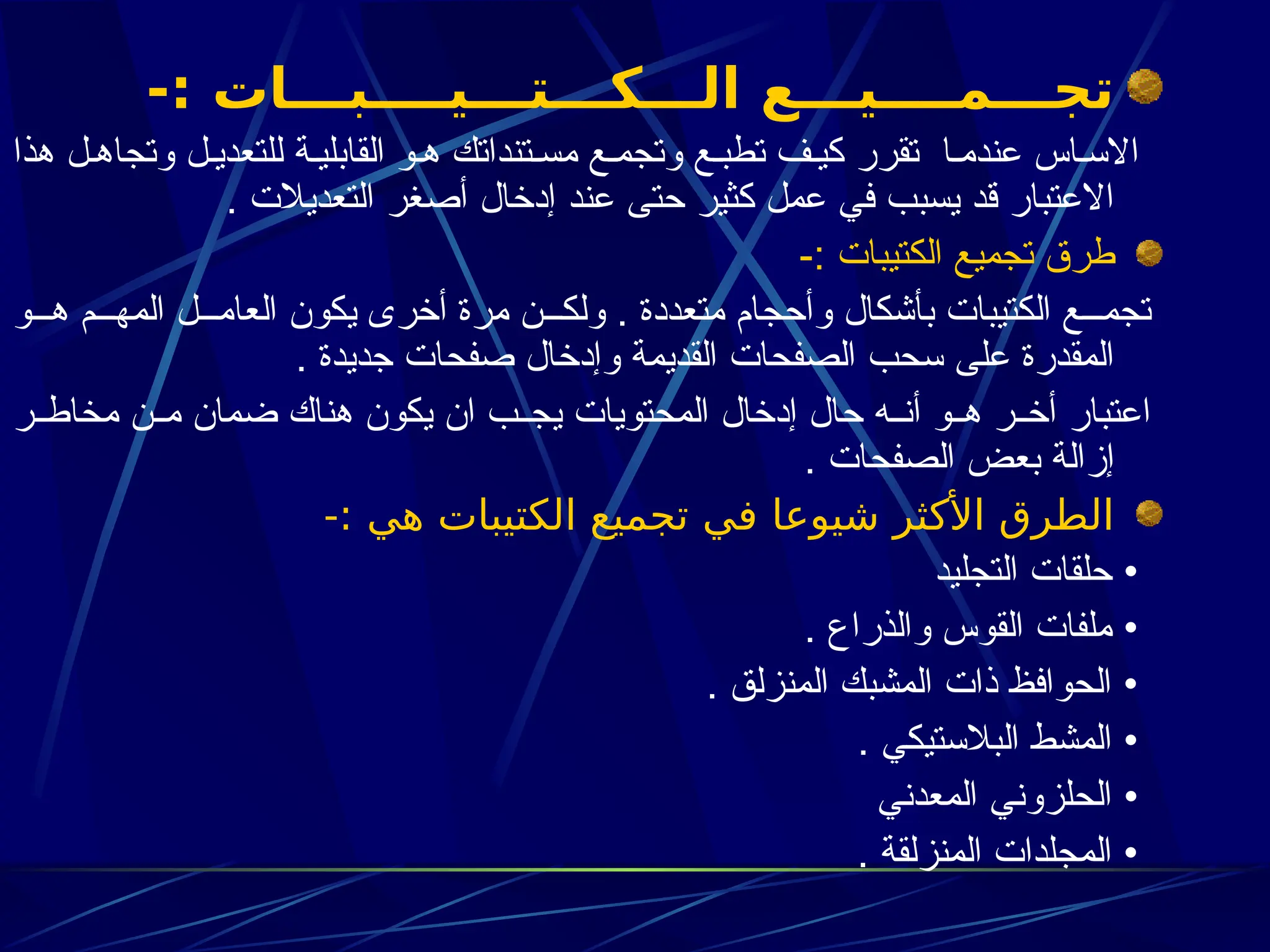 -: ‫الـــكـــتـــيــــبـــات‬ ‫تجـــمــــيـــع‬
‫هذا‬ ‫ل‬3‫وتجاه‬ ‫ل‬3‫للتعدي‬ ‫ة‬3‫القابلي‬ ‫و‬3‫ه‬ ‫تنداتك‬3‫مس‬ ‫ع‬3‫وتجم‬ ‫ع‬3‫تطب‬ ‫ف‬3‫كي‬ ‫تقرر‬ ‫ا‬3‫عندم‬ ‫اس‬3‫االس‬
. ‫التعديالت‬ ‫أصغر‬ ‫إدخال‬ ‫عند‬ ‫حتى‬ ‫كثير‬ ‫عمل‬ ‫في‬ ‫يسبب‬ ‫قد‬ ‫االعتبار‬
-: ‫الكتيبات‬ ‫تجميع‬ ‫طرق‬
‫و‬333‫ه‬ ‫م‬333‫المه‬ ‫ل‬333‫العام‬ ‫يكون‬ ‫أخرى‬ ‫مرة‬ ‫ن‬333‫ولك‬ . ‫متعددة‬ ‫وأحجام‬ ‫بأشكال‬ ‫الكتيبات‬ ‫ع‬333‫تجم‬
. ‫جديدة‬ ‫صفحات‬ ‫وإدخال‬ ‫القديمة‬ ‫الصفحات‬ ‫سحب‬ ‫على‬ ‫المقدرة‬
‫ر‬33‫مخاط‬ ‫ن‬33‫م‬ ‫ضمان‬ ‫هناك‬ ‫يكون‬ ‫ان‬ ‫ب‬33‫يج‬ ‫المحتويات‬ ‫إدخال‬ ‫حال‬ ‫ه‬33‫أن‬ ‫و‬33‫ه‬ ‫ر‬33‫أخ‬ ‫اعتبار‬
. ‫الصفحات‬ ‫بعض‬ ‫إزالة‬
-: ‫هي‬ ‫الكتيبات‬ ‫تجميع‬ ‫في‬ ‫شيوعا‬ ‫األكثر‬ ‫الطرق‬
‫التجليد‬ ‫حلقات‬ •
. ‫والذراع‬ ‫القوس‬ ‫ملفات‬ •
. ‫المنزلق‬ ‫المشبك‬ ‫ذات‬ ‫الحوافظ‬ •
. ‫البالستيكي‬ ‫المشط‬ •
‫المعدني‬ ‫الحلزوني‬ •
. ‫المنزلقة‬ ‫المجلدات‬ •
 