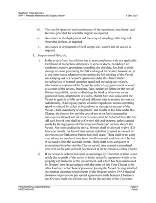 Raytheon Polar Services
RFP – Antarctic Research and Supply Vessel 5 Dec 2007
iii. The careful operation and maintenance of the equipment, machinery, and
facilities provided for scientific support as required.
iv. Assistance in the deployment and recovery of sampling collecting and
observing devices, as required.
v. Assistance in deployment of field camps, etc., ashore and on sea ice as
required.
L. Suspension of Hire, etc.
i. In the event of any loss of time due to non-compliance with any applicable
Certificate of Inspection, deficiency of crew or stores, breakdown of
machinery, repairs, grounding, stranding, dry docking, fire, hull or other
damage or cause preventing the full working of the Vessel, howsoever, or
to any other cause whatsoever preventing the full working of the Vessel
and carrying out of a Vessel's operations under this Time Charter,
including loss of normal operating speed and including any seizure,
attachment or restraint of the Vessel by order of any government or court
as a result of the actions, inactions, fault, neglect or failure on the part of
Owners to prohibit, vacate or discharge by bond or otherwise secure
against all liens, attachments or claims, charter hire shall cease until the
Vessel is again in a fully crewed and efficient state to resume her service.
Additionally, if during any period of active expedition, normal operating
speed is reduced by defect or breakdown or damage to any part of the
Vessel’s hull, machinery or equipment, and results in lost time under this
Charter, the time so lost and the cost of any extra fuel consumed in
consequence thereof and all extra expenses shall be deducted from the hire.
All such loss of time shall be at Owners' risk and expense, unless caused
solely by the negligence of Charterers or Charterers' invitees aboard the
Vessel. Not withstanding the above, Owners shall be allowed twelve (12)
hours per month, for loss of time and/or reduction of speed as a result of
the reasons set forth above before hire shall cease. There shall be no carry
over of any accumulated time from month to month and time shall be lost
if not used within the calendar month. There shall be no carryover of
accumulated time beyond the Charter period. Any unused accumulated
time will not be paid and will be canceled at the termination of this Charter.
ii. If the Vessel is ordered in to port or anchorage by Charterers or time is lost
solely due to perils of the sea or to faulty scientific equipment which is the
property of Charterers or the Government, and which has been maintained
by Owners' crew in accordance with the terms of this Time Charter or by
other Contract, or to Owners' personnel joining the Vessel, having satisfied
the medical clearance requirements of the Program and/or USAP medical
clearance requirements per special agreements made between Charterers
and Owners, such loss of time shall be for the account of the Charterers.
Procurement & Subcontracting Page 8
PRSS 0000373 Public
 