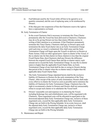 Raytheon Polar Services
RFP – Antarctic Research and Supply Vessel 5 Dec 2007
iii. Fuel/lubricant used by the Vessel while off hire to be agreed to as to
quantity consumed, and the cost of replacing same, to be reimbursed by
Owners.
iv. If the ship goes into suspension of hire the Charterers reserve the right to
have a representative on board.
M. Early Termination of Charter
i. In the event Charterers find it necessary to terminate this Time Charter
prematurely after the Vessel has been delivered to Charterers, Charterers
may do so by giving Owners not less than ninety (90) days notice in
writing of their intention to so terminate. If the Charterers prematurely
terminate this Time Charter, Charterers shall pay to Owners upon such
termination the daily fixed charter rate as an Early Termination Charge
until such time as vessel is rechartered. Hire shall cease and the Early
Termination Charge will begin upon the Vessel's re-delivery to Owners at
Punta Arenas, Chile (or other agreed port). Upon re-charter of the Vessel, if
the re-charter rate for that charter (or those charters) is less than the original
Fixed Charter Rate, then Charterers shall pay Owners the difference
between the original Fixed Charter Rate and the re-charter rate(s), such
amount not to exceed the Early Termination Charge. In case the re-charter
rate(s) is higher than the applicable Fixed Charter Rate, no Early
Termination Charge of any kind shall be due or owing to Owners during
that period of the re-charter when the re-charter rate(s) is higher than the
applicable daily Fixed Charter Rate.
ii. The Early Termination Charge stipulated herein shall be the exclusive
liability of Charterers to Owners for the early termination of the Time
Charter. After receipt of the notice of early termination, Owners shall make
every effort to re-charter the Vessel as soon as possible and to minimize the
liability of Charterers for Early Termination Charge. Charterers have the
right to recommend a charter to Owners and Owners shall not unreasonably
refuse to accept such charter or to subcharter the Vessel itself.
iii. Owners’ reasonable cost and expenses in re-chartering the Vessel,
including brokerage fees and refurbishment costs, will be negotiated with
Charterers. These negotiated costs will be allocated in equal parts to the
downward adjusted daily Early Termination Charge rate, inclusive of these
negotiated costs, exceed the then applicable daily Early Termination
Charge rate set forth in the Pricing Schedule. In no event, however, shall
the adjusted daily Early Termination Charge rate, inclusive of these
negotiated costs, exceed the then applicable daily Early Termination
Charge rate set forth in the Pricing Schedule.
N. Maintenance and Repair
Page 9 Procurement & Subcontracting
Public PRSS 0000373
 