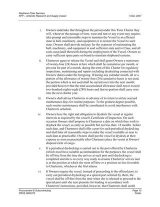 Raytheon Polar Services
RFP – Antarctic Research and Supply Vessel 5 Dec 2007
i. Owners undertake that throughout the period under this Time Charter they
will, wherever the passage of time, wear and tear or any event may require,
take prompt and reasonable steps to maintain the Vessel in an efficient
state in hull, machinery, and equipment or to restore the Vessel to such
state. Owners shall provide and pay for the expenses of maintaining the
hull, machinery, and equipment in said sufficient state and in Class, and all
costs associated therewith during the employment of the Vessel. Owners to
carry sufficient spare parts on board to maintain shipboard systems.
ii. Charterers agree to release the Vessel and shall grant Owners a maximum
of twenty-four (24) hours in hire which shall be cumulative per month, or
pro-rata for part of a month, during the term of this Charter for regulatory
inspections, maintaining and repairs including drydocking connected with
Owners' duties under the foregoing. If during any calendar month, all or a
portion of the allowance of twenty-four (24) cumulative hours is not used,
the portion which is not used shall be carried over into the next month;
provided however that the total accumulated allowance shall never exceed
two-hundred-eighty-eight (288) hours and that no portion shall carry over
into the next charter year.
iii. Owners shall advise Charterers in advance of its intent to utilize accrued
maintenance days for routine purposes. To the greatest degree possible,
such routine maintenance shall be coordinated to avoid interference with
Charterers schedule.
iv. Owners have the right and obligation to drydock the vessel at regular
intervals as required by the vessel's Certificate of Inspection. On each
occasion Owners shall propose to Charterers a date on which they wish to
drydock the vessel, as early as possible but not less than 18 months before
such date, and Charterers shall offer a port for such periodical drydocking
and shall take all reasonable steps to make the vessel available as near to
such date as practicable. Owners shall put the vessel in drydock at their
expense as soon as practicable after Charterers place the vessel at Owners'
disposal clear of cargo.
v. If a periodical drydocking is carried out in the port offered by Charterers
(which must have suitable accommodation for the purpose), the vessel shall
be off-hire from the time she arrives at such port until drydocking is
completed and she is in every way ready to resume Charterers' service and
is at the position at which she went off-hire or a position no less favorable
to Charterers, whichever she first attains.
vi. If Owners require the vessel, instead of proceeding to the offered port, to
carry out periodical drydocking at a special port selected by them, the
vessel shall be off-hire from the time when she is released to proceed to the
special port until she next presents for loading in accordance with
Charterers' instructions, provided, however, that Charterers shall credit
Procurement & Subcontracting Page 10
PRSS 0000373 Public
 