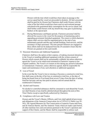 Raytheon Polar Services
RFP – Antarctic Research and Supply Vessel 5 Dec 2007
Owners with the time which would have been taken on passage at the
service speed had the vessel not proceeded to drydock. All fuel consumed
shall be paid for by Owners but Charterers shall credit Owners with the
value of the fuel which would have been used on such notional passage
calculated at the guaranteed daily consumption for the service speed, and
shall further credit Owners with any benefit they may gain in purchasing
bunkers at the special port.
vii. During Maintenance and Repair periods, Charterers personnel shall be
allowed free access to the vessel for the purpose of maintaining and/or
upgrading government furnished equipment. The extent to which charterers
require ship's services shall be negotiated prior to the start of any
maintenance periods and this may include berthing, food services, and the
assistance of ship's personnel. The time period Charterers are engaged in
these efforts shall not be deducted from the 24 cumulative hours that the
Owners are granted on hire each month.
O. Structural Alterations and Additional Equipment
Charterers shall have the option at their expense, of making structural alterations
to the Vessel or installing additional equipment with the written consent of
Owners which consent shall not be unreasonably withheld, but unless otherwise
agreed the Vessel is to be redelivered reinstated at Charterers' expense to her
original condition. The Vessel is to remain on hire during any period of alteration
or reinstatement. Charterers, unless otherwise agreed, shall be responsible for
repair and maintenance of any such alteration or additional equipment.
P. Loss of Vessel
In the event that the Vessel is lost or missing or becomes a constructive total loss,
hire shall cease on the day of her loss or constructive total loss, or the date of
being last heard from or if not heard from seven (7) days from the date of sailing
from her last port; and any hire paid in advance and not earned shall be
reimbursed to Charterers.
Q. Alcohol and Firearms
No alcohol or controlled substances shall be consumed or used aboard the Vessel,
nor shall firearms of any kind be admitted aboard throughout the term of this
Time Charter except as specifically authorized by Charterers.
R. Compliance with Laws and Treaties
Owners and the Vessel’s Master, Officers, and Crew shall uphold all provisions
and obligations of the Antarctic Conservation Act of 1978 (U.S. Public Law 95-
541), The Agreed Measures for The Conservation of Antarctic Fauna and Flora,
and all Annexes thereto, and The Antarctic Treaty which are made a part hereof,
all other maritime laws and conventions pertinent to the Vessel’s operation and
support of this Charter, and the Master shall be responsible to enforce such
Page 11 Procurement & Subcontracting
Public PRSS 0000373
 