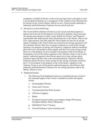 Raytheon Polar Services
RFP – Antarctic Research and Supply Vessel 5 Dec 2007
compliance on behalf of Owners. In the event any legal action is brought or a fine
is levied against Charterers as a consequence of the violation of the aforesaid laws
by Owners on the Vessel's Master, officers or crew. Owners hereby undertake to
indemnify and hold harmless Charterers for any and all such loss.
S. Deviation to Assist and Salvage
The Vessel shall be entitled at all times to assist vessels and other property in
distress and to deviate for the purpose of saving life or property where necessary.
All salvage and assistance to other vessels shall be for Owners’ and Charterers’
equal benefit after deducting the share allocated by law to the Master, officers and
crew, legal expenses, hire paid under this Time Charter for time lost in salvage,
repairs or damage to the Vessel which was incurred in the salvage operations, and
oil consumed, and any other loss or expense sustained as a result of the salvage
operation. For purposes of salvage, the Charterers’ employees shall be considered
part of the Crew and entitled to share equally with the Crew in the salvage award.
However, if the property saved or assisted is the property of the Government, or
the property of one of the nations signatory to the Antarctic Treaty or one of such
nations’ authorized agencies, then Owners agree not to claim salvage unless
Charterers agree and then only to the extent permitted by Charterers. Should
Charterers permit Owners to claim salvage for the salvage of property owned by
the U. S. Government or the property of one of the nation’s signatory to the
Antarctic Treaty or one of that nation's authorized agencies, then Owners shall
indemnify and hold harmless Charterers for any salvage payments made to the
Master, officers or crew.
T. Shipboard Systems
i. The following listed shipboard systems are considered mission critical to
the continued support of the Vessel’s scheduled scientific and logistic
cruises:
a. Oceanographic Winches
b. Cranes and A-Frames
c. Uncontaminated Sea Water Systems
d. UPS Power Supplies
e. Radars
f. Navigation Systems (radars, gyrocompass, bridge GPS System,
Navigation Shallow Water Fathometer)
g. INMARSAT Fleet 77 System
h. Forward-looking or sector-scanning sonar
Procurement & Subcontracting Page 12
PRSS 0000373 Public
 