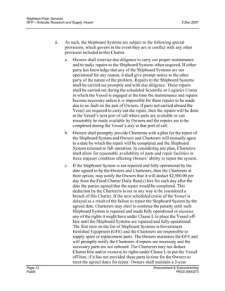 Raytheon Polar Services
RFP – Antarctic Research and Supply Vessel 5 Dec 2007
ii. As such, the Shipboard Systems are subject to the following special
provisions, which govern in the event they are in conflict with any other
provision included in this Charter.
a. Owners shall exercise due diligence to carry out proper maintenance
and to make repairs to the Shipboard Systems when required. If either
party has knowledge that any of the Shipboard Systems are not
operational for any reason, it shall give prompt notice to the other
party of the nature of the problem. Repairs to the Shipboard Systems
shall be carried out promptly and with due diligence. These repairs
shall be carried out during the scheduled Scientific or Logistics Cruise
in which the Vessel is engaged at the time the maintenance and repairs
become necessary unless it is impossible for these repairs to be made
due to no fault on the part of Owners. If parts not carried aboard the
Vessel are required to carry out the repair, then the repairs will be done
at the Vessel’s next port of call where parts are available or can
reasonably be made available by Owners and the repairs are to be
completed during the Vessel’s stay at that port of call.
b. Owners shall promptly provide Charterers with a plan for the repair of
the Shipboard System and Owners and Charterers will mutually agree
to a date by which the repair will be completed and the Shipboard
System returned to full operation. In considering any plan, Charterers
shall allow for reasonable availability of parts and repair facilities or
force majeure condition affecting Owners’ ability to repair the system.
c. If the Shipboard System is not repaired and fully operational by the
date agreed to by the Owners and Charterers, then the Charterers at
their option, may notify the Owners that it will deduct $2,500.00 per
day from the Fixed Charter Daily Rate(s) hire for each day after the
date the parties agreed that the repair would be completed. This
deduction by the Charterers is not in any way to be considered a
breach of this Charter. If the next scheduled cruise of the Vessel is
delayed as a result of the failure to repair the Shipboard System by the
agreed date, Charterers may elect to continue the penalty until such
Shipboard System is repaired and made fully operational or exercise
any of the rights it might have under Clause L to place the Vessel off-
hire until the Shipboard Systems are repaired and fully operational.
The first item on the list of Shipboard Systems is Government
furnished Equipment (GFE) and the Charterers are responsible to
supply spare or replacement parts. The Owners maintains the GFE and
will promptly notify the Charterers if repairs are necessary and the
necessary parts are not onboard. The Charterers may not deduct
Charter hire and/or exercise its rights under Clause L to put the Vessel
off-hire, if it has not provided these parts in time for the Owners to
meet the agreed dates for repair. Owners shall maintain a 2-year
Page 13 Procurement & Subcontracting
Public PRSS 0000373
 
