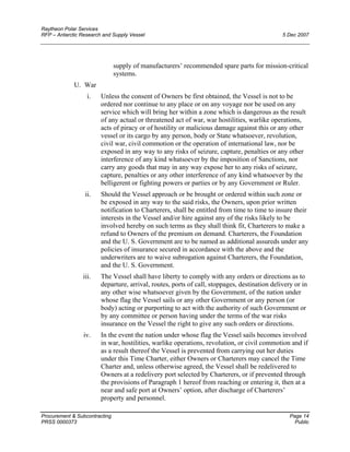 Raytheon Polar Services
RFP – Antarctic Research and Supply Vessel 5 Dec 2007
supply of manufacturers’ recommended spare parts for mission-critical
systems.
U. War
i. Unless the consent of Owners be first obtained, the Vessel is not to be
ordered nor continue to any place or on any voyage nor be used on any
service which will bring her within a zone which is dangerous as the result
of any actual or threatened act of war, war hostilities, warlike operations,
acts of piracy or of hostility or malicious damage against this or any other
vessel or its cargo by any person, body or State whatsoever, revolution,
civil war, civil commotion or the operation of international law, nor be
exposed in any way to any risks of seizure, capture, penalties or any other
interference of any kind whatsoever by the imposition of Sanctions, nor
carry any goods that may in any way expose her to any risks of seizure,
capture, penalties or any other interference of any kind whatsoever by the
belligerent or fighting powers or parties or by any Government or Ruler.
ii. Should the Vessel approach or be brought or ordered within such zone or
be exposed in any way to the said risks, the Owners, upon prior written
notification to Charterers, shall be entitled from time to time to insure their
interests in the Vessel and/or hire against any of the risks likely to be
involved hereby on such terms as they shall think fit, Charterers to make a
refund to Owners of the premium on demand. Charterers, the Foundation
and the U. S. Government are to be named as additional assureds under any
policies of insurance secured in accordance with the above and the
underwriters are to waive subrogation against Charterers, the Foundation,
and the U. S. Government.
iii. The Vessel shall have liberty to comply with any orders or directions as to
departure, arrival, routes, ports of call, stoppages, destination delivery or in
any other wise whatsoever given by the Government, of the nation under
whose flag the Vessel sails or any other Government or any person (or
body) acting or purporting to act with the authority of such Government or
by any committee or person having under the terms of the war risks
insurance on the Vessel the right to give any such orders or directions.
iv. In the event the nation under whose flag the Vessel sails becomes involved
in war, hostilities, warlike operations, revolution, or civil commotion and if
as a result thereof the Vessel is prevented from carrying out her duties
under this Time Charter, either Owners or Charterers may cancel the Time
Charter and, unless otherwise agreed, the Vessel shall be redelivered to
Owners at a redelivery port selected by Charterers, or if prevented through
the provisions of Paragraph 1 hereof from reaching or entering it, then at a
near and safe port at Owners’ option, after discharge of Charterers’
property and personnel.
Procurement & Subcontracting Page 14
PRSS 0000373 Public
 