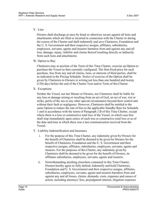 Raytheon Polar Services
RFP – Antarctic Research and Supply Vessel 5 Dec 2007
V. Lien
Owners shall discharge at once by bond or otherwise secure against all liens and
attachments which are filed or incurred in connection with the Charter or during
the course of the Charter and shall indemnify and save Charterers, Foundation and
the U. S. Government and their respective assigns, affiliates, subsidiaries,
employees, servants, agents and insurers harmless from and against any and all
loss, damage, injury, liability and claims thereof resulting directly or indirectly
from such liens and attachments.
W. Option to Buy
Charterers may at anytime of the Term of this Time Charter, exercise an Option to
purchase the Vessel as then currently configured. The firm fixed price for such
purchase, free from any and all claims, liens, or interests of third parties, shall be
as indicated in the Pricing Schedule. Notice of exercise of the Option shall be
given by Charterers to Owners in writing not less than one hundred and twenty
(120) days before the end of the Charter Year and/or Term of this Charter.
X. Exceptions
Neither the Vessel, nor her Master or Owners, nor Charterers shall be liable for
any loss or damage arising or resulting from an act of God, an act of war, riot or
strike, perils of the sea or any other special circumstance beyond their control and
without their fault or negligence. However, Charterers shall be entitled to the
same Option to reduce the rate of hire to the applicable Standby Rate for Schedule
1 and in accordance with the terms of Paragraph 2 B of this Time Charter, except
where there is a loss or constructive total loss of the Vessel, in which case hire
shall stop immediately upon notice of such loss or constructive total loss or as of
the date and time at which there was a last communication received from the
Vessel.
Y. Liability Indemnification and Insurance
i. For the purpose of this Time Charter, any indemnity given by Owners for
the benefit of Charterers shall be deemed to be given by Owners for the
benefit of Charterers, Foundation and the U. S. Government and their
respective assigns, affiliates, subsidiaries, employees, servants, agents and
insurers. For the purposes of this Charter, any indemnity given by
Charterers shall be deemed to be given for the benefit of Owners, its
affiliates subsidiaries, employees, servants, agents and insurers.
ii. Notwithstanding anything elsewhere contained in this Time Charter,
Owners hereby agree to fully defend, indemnify and hold Charterers,
Foundation and U. S. Government and their respective assigns, affiliates,
subsidiaries, employees, servants, agents and insurers harmless from and
against any and all losses, claims, demands, costs, expenses and causes of
action, including attorneys' fees, prejudgment interest, litigation expenses
Page 15 Procurement & Subcontracting
Public PRSS 0000373
 
