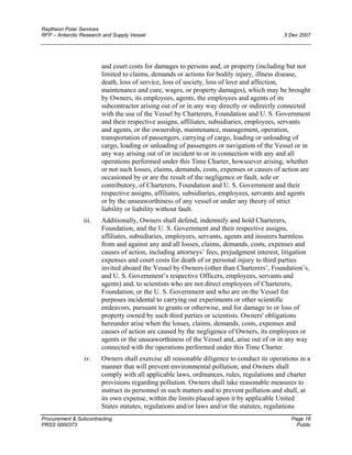 Raytheon Polar Services
RFP – Antarctic Research and Supply Vessel 5 Dec 2007
and court costs for damages to persons and; or property (including but not
limited to claims, demands or actions for bodily injury, illness disease,
death, loss of service, loss of society, loss of love and affection,
maintenance and cure, wages, or property damages), which may be brought
by Owners, its employees, agents, the employees and agents of its
subcontractor arising out of or in any way directly or indirectly connected
with the use of the Vessel by Charterers, Foundation and U. S. Government
and their respective assigns, affiliates, subsidiaries, employees, servants
and agents, or the ownership, maintenance, management, operation,
transportation of passengers, carrying of cargo, loading or unloading of
cargo, loading or unloading of passengers or navigation of the Vessel or in
any way arising out of or incident to or in connection with any and all
operations performed under this Time Charter, howsoever arising, whether
or not such losses, claims, demands, costs, expenses or causes of action are
occasioned by or are the result of the negligence or fault, sole or
contributory, of Charterers, Foundation and U. S. Government and their
respective assigns, affiliates, subsidiaries, employees, servants and agents
or by the unseaworthiness of any vessel or under any theory of strict
liability or liability without fault.
iii. Additionally, Owners shall defend, indemnify and hold Charterers,
Foundation, and the U. S. Government and their respective assigns,
affiliates, subsidiaries, employees, servants, agents and insurers harmless
from and against any and all losses, claims, demands, costs, expenses and
causes of action, including attorneys’ fees, prejudgment interest, litigation
expenses and court costs for death of or personal injury to third parties
invited aboard the Vessel by Owners (other than Charterers’, Foundation’s,
and U. S. Government’s respective Officers, employees, servants and
agents) and, to scientists who are not direct employees of Charterers,
Foundation, or the U. S. Government and who are on the Vessel for
purposes incidental to carrying out experiments or other scientific
endeavors, pursuant to grants or otherwise, and for damage to or loss of
property owned by such third parties or scientists. Owners' obligations
hereunder arise when the losses, claims, demands, costs, expenses and
causes of action are caused by the negligence of Owners, its employees or
agents or the unseaworthiness of the Vessel and, arise out of or in any way
connected with the operations performed under this Time Charter.
iv. Owners shall exercise all reasonable diligence to conduct its operations in a
manner that will prevent environmental pollution, and Owners shall
comply with all applicable laws, ordinances, rules, regulations and charter
provisions regarding pollution. Owners shall take reasonable measures to
instruct its personnel in such matters and to prevent pollution and shall, at
its own expense, within the limits placed upon it by applicable United
States statutes, regulations and/or laws and/or the statutes, regulations
Procurement & Subcontracting Page 16
PRSS 0000373 Public
 