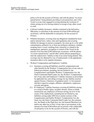 Raytheon Polar Services
RFP – Antarctic Research and Supply Vessel 5 Dec 2007
policy to be for the account of Owners, and with the phrase “as owner
named herein” being deleted; providing in rem protection; and, if the
Vessel is at any time engaged in towing deleting the exclusion of
claims arising out of or having relation to towage of any other vessel
or craft;
c. Collision Liability Insurance, whether contained in the hull policy,
P&I policy or elsewhere in the amount of at least $100 million per
occurrence, with the deductible in said policy for the account of
Owners;
d. Pollution Insurance, covering clean up obligations mandated by local
and/or national laws, orders, rules and regulations and covering
liability for damages to person or property, for clean up of, or for spills
contamination, pollution, by or from any pollution substance, whether
escaping from a vessel, resulting from, caused by or related to the
management, operation, navigation or control of the Vessel in the
amount of not less than $100 million per occurrence, with the phrase
“as owner named herein” and all other similar phrases purporting to
limit the underwriters’ liability to that of an owner being deleted. This
coverage may be obtained by way of endorsement: to the appropriate
insurances above or by separate insurance;
e. Workers' Compensation and Employers’ Liability
(1.) Insurance covering all liabilities owed for compensation and
other benefits by the Workers’ Compensation laws of any state or
federal government, including, but not limited to, the
Longshoremen's and Harbor Workers’ Compensation Act, the
Outer Continental Shelf Lands Act, the Workers’ Compensation
law of any state and Employers’ Liability insurance as prescribed
by applicable law; providing coverage for any liability asserted
against Owners, Charterers, Foundation and U. S. Government
and their respective assigns, affiliates, subsidiaries, employees,
servants and agents.
(2.) B. Employers’ Liability Insurance covering all liabilities arising
as a result of bodily injury, accident, disease, illness or death,
sustained by any employees of Owners arising out of or in the
course of his employment, including but not limited to, any
liabilities arising under §905 (b) or similar sections of the
Longshoremen and Harbor Workers’ Compensation Act, the
Jones Act, the Outer Continental Shelf Lands Act, the common
law, the Death on the High Seas Act, the General Maritime Law
and/or any other law or laws' of any state or government, in the
amount of at least $100 million per occurrence with a deductible
of said policy to be for the account of Owners, and with the
Procurement & Subcontracting Page 18
PRSS 0000373 Public
 