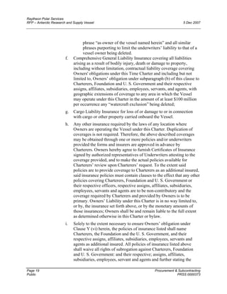 Raytheon Polar Services
RFP – Antarctic Research and Supply Vessel 5 Dec 2007
phrase “as owner of the vessel named herein” and all similar
phrases purporting to limit the underwriters’ liability to that of a
vessel owner being deleted.
f. Comprehensive General Liability Insurance covering all liabilities
arising as a result of bodily injury, death or damage to property,
including without limitation, contractual liability coverage covering
Owners' obligations under this Time Charter and including but not
limited to, Owners’ obligation under subparagraph (b) of this clause to
Charterers, Foundation and U. S. Government and their respective
assigns, affiliates, subsidiaries, employees, servants, and agents, with
geographic extensions of coverage to any area in which the Vessel
may operate under this Charter in the amount of at least $100 million
per occurrence any “watercraft exclusion” being deleted;
g. Cargo Liability Insurance for loss of or damage to or in connection
with cargo or other property carried onboard the Vessel.
h. Any other insurance required by the laws of any location where
Owners are operating the Vessel under this Charter. Duplication of
coverages is not required. Therefore, the above described coverages
may be obtained through one or more policies and/or underwriters
provided the forms and insurers are approved in advance by
Charterers. Owners hereby agree to furnish Certificates of Insurance
signed by authorized representatives of Underwriters attesting to the
coverage provided, and to make the actual policies available for
Charterers’ review upon Charterers’ request. To the extent said
policies are to provide coverage to Charterers as an additional insured,
said insurance policies must contain clauses to the effect that any other
policies covering Charterers, Foundation and U. S. Government or
their respective officers, respective assigns, affiliates, subsidiaries,
employees, servants and agents are to be non-contributory and the
coverage required by Charterers and provided by Owners is to be
primary. Owners’ Liability under this Charter is in no way limited to,
or by, the insurance set forth above, or by the monetary amounts of
those insurances; Owners shall be and remain liable to the full extent
as determined otherwise in this Charter or bylaw.
i. Solely to the extent necessary to ensure Owners’ obligation under
Clause Y (vi) herein, the policies of insurance listed shall name
Charterers, the Foundation and the U. S. Government, and their
respective assigns, affiliates, subsidiaries, employees, servants and
agents as additional insured. All policies of insurance listed above
shall waive all rights of subrogation against Charterers, Foundation
and U. S. Government: and their respective; assigns, affiliates,
subsidiaries, employees, servant and agents and further stating the
Page 19 Procurement & Subcontracting
Public PRSS 0000373
 
