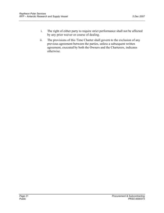 Raytheon Polar Services
RFP – Antarctic Research and Supply Vessel 5 Dec 2007
i. The right of either party to require strict performance shall not be affected
by any prior waiver or course of dealing.
ii. The provisions of this Time Charter shall govern to the exclusion of any
previous agreement between the parties, unless a subsequent written
agreement, executed by both the Owners and the Charterers, indicates
otherwise.
Page 21 Procurement & Subcontracting
Public PRSS 0000373
 