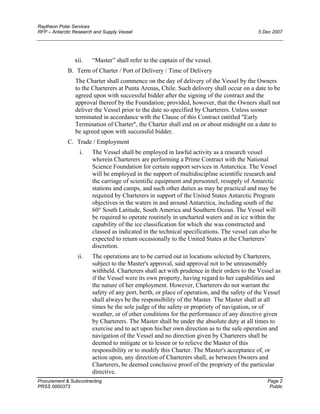 Raytheon Polar Services
RFP – Antarctic Research and Supply Vessel 5 Dec 2007
xii. “Master” shall refer to the captain of the vessel.
B. Term of Charter / Port of Delivery / Time of Delivery
The Charter shall commence on the day of delivery of the Vessel by the Owners
to the Charterers at Punta Arenas, Chile. Such delivery shall occur on a date to be
agreed upon with successful bidder after the signing of the contract and the
approval thereof by the Foundation; provided, however, that the Owners shall not
deliver the Vessel prior to the date so specified by Charterers. Unless sooner
terminated in accordance with the Clause of this Contract entitled "Early
Termination of Charter", the Charter shall end on or about midnight on a date to
be agreed upon with successful bidder.
C. Trade / Employment
i. The Vessel shall be employed in lawful activity as a research vessel
wherein Charterers are performing a Prime Contract with the National
Science Foundation for certain support services in Antarctica. The Vessel
will be employed in the support of multidiscipline scientific research and
the carriage of scientific equipment and personnel, resupply of Antarctic
stations and camps, and such other duties as may be practical and may be
required by Charterers in support of the United States Antarctic Program
objectives in the waters in and around Antarctica, including south of the
60° South Latitude, South America and Southern Ocean. The Vessel will
be required to operate routinely in uncharted waters and in ice within the
capability of the ice classification for which she was constructed and
classed as indicated in the technical specifications. The vessel can also be
expected to return occasionally to the United States at the Charterers’
discretion.
ii. The operations are to be carried out in locations selected by Charterers,
subject to the Master's approval, said approval not to be unreasonably
withheld. Charterers shall act with prudence in their orders to the Vessel as
if the Vessel were its own property, having regard to her capabilities and
the nature of her employment. However, Charterers do not warrant the
safety of any port, berth, or place of operation, and the safety of the Vessel
shall always be the responsibility of the Master. The Master shall at all
times be the sole judge of the safety or propriety of navigation, or of
weather, or of other conditions for the performance of any directive given
by Charterers. The Master shall be under the absolute duty at all times to
exercise and to act upon his/her own direction as to the safe operation and
navigation of the Vessel and no direction given by Charterers shall be
deemed to mitigate or to lessen or to relieve the Master of this
responsibility or to modify this Charter. The Master's acceptance of, or
action upon, any direction of Charterers shall, as between Owners and
Charterers, be deemed conclusive proof of the propriety of the particular
directive.
Procurement & Subcontracting Page 2
PRSS 0000373 Public
 