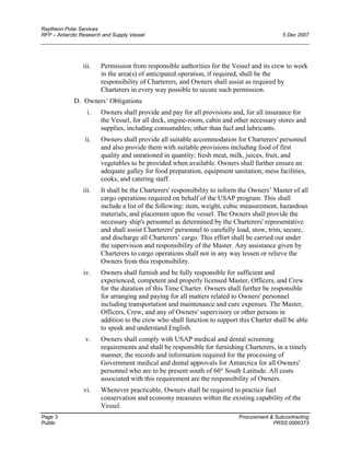 Raytheon Polar Services
RFP – Antarctic Research and Supply Vessel 5 Dec 2007
iii. Permission from responsible authorities for the Vessel and its crew to work
in the area(s) of anticipated operation, if required, shall be the
responsibility of Charterers, and Owners shall assist as required by
Charterers in every way possible to secure such permission.
D. Owners’ Obligations
i. Owners shall provide and pay for all provisions and, for all insurance for
the Vessel, for all deck, engine-room, cabin and other necessary stores and
supplies, including consumables; other than fuel and lubricants.
ii. Owners shall provide all suitable accommodation for Charterers' personnel
and also provide them with suitable provisions including food of first
quality and unrationed in quantity; fresh meat, milk, juices, fruit, and
vegetables to be provided when available. Owners shall further ensure an
adequate galley for food preparation, equipment sanitation, mess facilities,
cooks, and catering staff.
iii. It shall be the Charterers' responsibility to inform the Owners’ Master of all
cargo operations required on behalf of the USAP program. This shall
include a list of the following: item, weight, cubic measurement, hazardous
materials, and placement upon the vessel. The Owners shall provide the
necessary ship's personnel as determined by the Charterers' representative
and shall assist Charterers' personnel to carefully load, stow, trim, secure,
and discharge all Charterers’ cargo. This effort shall be carried out under
the supervision and responsibility of the Master. Any assistance given by
Charterers to cargo operations shall not in any way lessen or relieve the
Owners from this responsibility.
iv. Owners shall furnish and be fully responsible for sufficient and
experienced, competent and properly licensed Master, Officers, and Crew
for the duration of this Time Charter. Owners shall further be responsible
for arranging and paying for all matters related to Owners' personnel
including transportation and maintenance and cure expenses. The Master,
Officers, Crew, and any of Owners' supervisory or other persons in
addition to the crew who shall function to support this Charter shall be able
to speak and understand English.
v. Owners shall comply with USAP medical and dental screening
requirements and shall be responsible for furnishing Charterers, in a timely
manner, the records and information required for the processing of
Government medical and dental approvals for Antarctica for all Owners'
personnel who are to be present south of 60° South Latitude. All costs
associated with this requirement are the responsibility of Owners.
vi. Whenever practicable, Owners shall be required to practice fuel
conservation and economy measures within the existing capability of the
Vessel.
Page 3 Procurement & Subcontracting
Public PRSS 0000373
 
