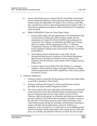 Raytheon Polar Services
RFP – Antarctic Research and Supply Vessel 5 Dec 2007
vii. Owners specifically agree to comply with all United States Coast Guard
and Governmental regulations concerning drug testing and screening and
further assume all responsibility for failure to do so. Owners certify that
they currently have in force a drug testing program that complies with U .S.
Government regulations and agree to submit certified proof of compliance
when requested.
viii. BIMCO ISPS/MTSA Clause for Time Charter Parties
a. Owners shall comply with the requirements of the International Code
for the Security of Ships and of Port Facilities and the relevant
amendments to Chapter XI of SOLAS (ISPS Code) relating to the
Vessel and “the Company” (as defined by the ISPS Code). Owners
shall also comply with the requirements of the U. S. Maritime
Transportation Security Act 2002 (MTSA) and relevant U. S. Coast
Guard regulations relating to the Vessel and the "Owner" (as defined
by the MTSA).
b. Upon request, Owners shall provide a copy of the relevant
International Ship Security Certificate (or the Interim International
Ship Security Certificate) to Charterers. Owners shall provide
Charterers with the full style contact details of the Company Security
Officer (CS).
c. Except as otherwise provided in this Time Charter, loss, damages,
expense or delay caused by failure on the part of Owners to comply
with the requirements of the ISPS Code/MTSA of this Clause shall be
for Owners' account.
E. Charterers' Obligations
i. Charterers shall be responsible for the payment of the Fixed Charter Rates,
as set forth in Schedule I of this Charter.
ii. Charterers shall provide and pay for all fuel and lubricants except as
provided in the clause entitled “Suspension of Hire.”
iii. The Vessel shall be delivered with bunkers and lubricants as on board and
re-delivered with not less than sufficient bunkers and lubricants to reach
the next bunkering stage enroute to the Vessel's next Port of Call.
Charterers shall accept and pay for all bunkers and lubricants on board at
the time of delivery, and Owners shall on redelivery (whether it occurs at
the end of the Time Charter period or on the earlier termination of this
Time Charter) accept and pay for all bunkers and lubricants remaining on
board, at the then-current market prices at the port of delivery or
redelivery, as the case may be, or if such prices are not available payment
shall be at the then-current market prices at the nearest port at which such
prices are available; provided that if delivery or redelivery does not take
Procurement & Subcontracting Page 4
PRSS 0000373 Public
 