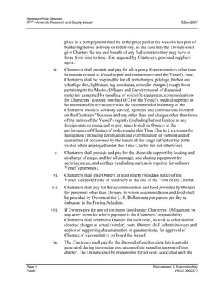 Raytheon Polar Services
RFP – Antarctic Research and Supply Vessel 5 Dec 2007
place in a port payment shall be at the price paid at the Vessel's last port of
bunkering before delivery or redelivery, as the case may be. Owners shall
give Charters the use and benefit of any fuel contracts they may have in
force from time to time, if so required by Charterers, provided suppliers
agree.
iv. Charterers shall provide and pay for all Agency Representatives other than
in matters related to Vessel repair and maintenance and the Vessel's crew.
Charterers shall be responsible for all port charges, pilotage, harbor and
wharfage due, light dues, tug assistance, consular charges (except those
pertaining to the Master, Officers and Crew) removal of discarded
materials generated by handling of scientific equipment, communications
for Charterers’ account, one-half (1/2) of the Vessel's medical supplies to
be maintained in accordance with the recommended inventory of the
Charterers’ medical advisory service, agencies and commissions incurred
on the Charterers’ business and any other dues and charges other than those
of the nation of the Vessel’s registry (including but not limited to any
foreign state or municipal or port taxes levied on Owners in the
performance of Charterers’ orders under this Time Charter), expenses for
fumigation (including deratisation and extermination of vermin) and of
quarantine (if occasioned by the nature of the cargo carried or the ports
visited while employed under this Time Charter but not otherwise).
v. Charterers shall provide and pay for the shoreside support for loading and
discharge of cargo, and for all dunnage, and shoring equipment for
securing cargo, and cordage (excluding such as is required for ordinary
Vessel’s purposes).
vi. Charterers shall give Owners at least ninety (90) days notice of the
Vessel’s expected date of redelivery at the end of the Term of the Charter.
vii. Charterers shall pay for the accommodation and food provided by Owners
for personnel other than Owners, to whom accommodation and food shall
be provided by Owners at the U. S. Dollars rate per person per day as
indicated in the Pricing Schedule.
viii. If Owners pay for any of the items listed under Charterers’ Obligations, or
any other items for which payment is the Charterers’ responsibility,
Charterers shall reimburse Owners for such costs, as well as other similar
directed charges at actual (vendor) costs. Owners shall submit invoices and
copies of supporting documentation in quadruplicate, for approval of
Charterers' representative on board the Vessel.
ix. The Charterers shall pay for the disposal of used or dirty lubricant oils
generated during the routine operations of the vessel in support of this
charter. The Owners shall be responsible for all costs associated with the
Page 5 Procurement & Subcontracting
Public PRSS 0000373
 