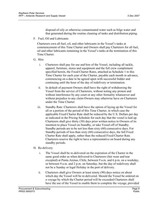 Raytheon Polar Services
RFP – Antarctic Research and Supply Vessel 5 Dec 2007
disposal of oily or otherwise contaminated water such as bilge water and
that generated during the routine cleaning of tanks and distribution piping.
F. Fuel, Oil and Lubricants
Charterers own all fuel, oil, and other lubricants in the Vessel’s tanks at
commencement of this Time Charter and Owners shall pay Charterers for all fuel,
oil and other lubricants remaining in the Vessel’s tanks at the termination of this
Time Charter.
G. Hire
i. Charterers shall pay for use and hire of the Vessel, including all tackle,
apparel, furniture, stores and equipment and the full crew complement
specified herein, the Fixed Charter Rates, attached as Schedule 1 to this
Time Charter for each year of the Charter, payable each month in advance,
commencing on a date to be agreed upon with successful bidder and
continuing until the hour of the day of redelivery or termination.
ii. In default of payment Owners shall have the right of withdrawing the
Vessel from the service of Charterers, without noting any protest and
without interference by any court or any other formality whatsoever and
without prejudice to any claim Owners may otherwise have on Charterers
under the Time Charter.
iii. Standby Rate: Charterers shall have the option of laying up the Vessel for
all or a portion of the period of this Time Charter, in which case the
applicable Fixed Charter Rate shall be reduced by the U.S. Dollars per day
as indicated in the Pricing Schedule for each day that the vessel is laid up.
Charterers shall give thirty (30) days prior written notice to Owners of its
intention to place Vessel on Standby, or take Vessel off of Standby.
Standby periods are to be not less than sixty (60) consecutive days. For
Standby periods of less than sixty (60) consecutive days, the full Fixed
Charter Rate shall apply, rather than the reduced Fixed Charter Rate.
Charterers reserve the right to have a representative on board during any
standby periods.
H. Re-delivery
i. The Vessel shall be re-delivered on the expiration of the Charter in the
same good order as when delivered to Charterers (fair wear and tear
excepted) at Punta Arenas, Chile, between 9 a.m. and 6 p.m. on a weekday,
or between 9 a.m. and 2 p.m. on Saturday, but the day of redelivery shall
not be a Sunday or legal Holiday in the port of delivery.
ii. Charterers shall give Owners at least ninety (90) days notice on about
which day the Vessel will be re-delivered. Should the Vessel be ordered on
a voyage by which the Charter period will be exceeded Charterers shall
have the use of the Vessel to enable them to complete the voyage, provided
Procurement & Subcontracting Page 6
PRSS 0000373 Public
 