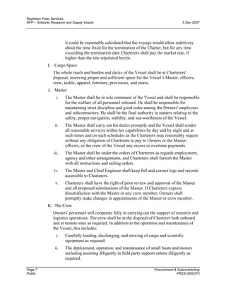 Raytheon Polar Services
RFP – Antarctic Research and Supply Vessel 5 Dec 2007
it could be reasonably calculated that the voyage would allow redelivery
about the time fixed for the termination of the Charter, but for any time
exceeding the termination date Charterers shall pay the market rate, if
higher than the rate stipulated herein.
I. Cargo Space
The whole reach and burden and decks of the Vessel shall be at Charterers'
disposal, reserving proper and sufficient space for the Vessel’s Master, officers,
crew, tackle, apparel, furniture, provisions, and stores.
J. Master
i. The Master shall be in sole command of the Vessel and shall be responsible
for the welfare of all personnel onboard. He shall be responsible for
maintaining strict discipline and good order among the Owners' employees
and subcontractors. He shall be the final authority in matters relating to the
safety, proper navigation, stability, and sea-worthiness of the Vessel.
ii. The Master shall carry out his duties promptly and the Vessel shall render
all reasonable services within her capabilities by day and by night and at
such times and on such schedules as the Charterers may reasonably require
without any obligation of Charterers to pay to Owners or the Master,
officers, or the crew of the Vessel any excess or overtime payments.
iii. The Master shall be under the orders of Charterers as regards employment,
agency and other arrangements, and Charterers shall furnish the Master
with all instructions and sailing orders.
iv. The Master and Chief Engineer shall keep full and correct logs and records
accessible to Charterers.
v. Charterers shall have the right of prior review and approval of the Master
and all proposed substitutions of the Master. If Charterers express
dissatisfaction with the Master or any crew member, Owners shall
promptly make changes in appointments of the Master or crew member.
K. The Crew
Owners' personnel will cooperate fully in carrying out the support of research and
logistics operations. The crew shall be at the disposal of Charterer both onboard
and at remote sites as required. In addition to the operation and maintenance of
the Vessel, this includes:
i. Carefully loading, discharging, and stowing of cargo and scientific
equipment as required.
ii. The deployment, operation, and maintenance of small boats and motors
including assisting diligently in field party support ashore diligently as
required.
Page 7 Procurement & Subcontracting
Public PRSS 0000373
 