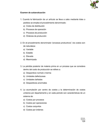129
Examen de autoevaluación
1. Cuando la fabricación de un artículo se lleva a cabo mediante lotes o
pedidos se emplea el procedimiento denominado:
a) Ciclos de distribución
b) Procesos de operación
c) Procesos de producción
d) Órdenes de producción
2. En el procedimiento denominado “procesos productivos”, los costos son
de naturaleza:
a) Variable
b) Estable
c) Elevada
d) Maximizada
3. La pérdida posterior de materia prima en un proceso que se considera
dentro del costo de producción se refiere a:
a) Desperdicio normal o merma
b) Unidades defectuosas
c) Unidades dañadas
d) Desperdicios anormales
4. La acumulación por centro de costos y la determinación de costos
unitarios por departamento y en cada periodo son características de un
sistema de:
a) Costos por procesos
b) Costos por operaciones
c) Costos conjuntos
d) Costos por órdenes
 