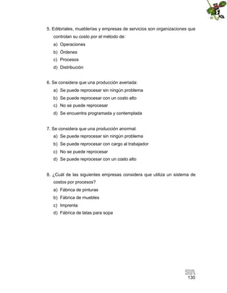 130
5. Editoriales, mueblerías y empresas de servicios son organizaciones que
controlan su costo por el método de:
a) Operaciones
b) Órdenes
c) Procesos
d) Distribución
6. Se considera que una producción averiada:
a) Se puede reprocesar sin ningún problema
b) Se puede reprocesar con un costo alto
c) No se puede reprocesar
d) Se encuentra programada y contemplada
7. Se considera que una producción anormal:
a) Se puede reprocesar sin ningún problema
b) Se puede reprocesar con cargo al trabajador
c) No se puede reprocesar
d) Se puede reprocesar con un costo alto
8. ¿Cuál de las siguientes empresas considera que utiliza un sistema de
costos por procesos?
a) Fábrica de pinturas
b) Fábrica de muebles
c) Imprenta
d) Fábrica de latas para sopa
 